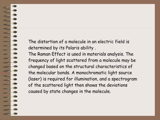 The distortion of a molecule in an electric field is determined by its Polaris ability . The Raman Effect is used in materials analysis. The frequency of light scattered from a molecule may be changed based on the structural characteristics of the molecular bonds. A monochromatic light source (laser) is required for illumination, and a spectrogram of the scattered light then shows the deviations caused by state changes in the molecule. 