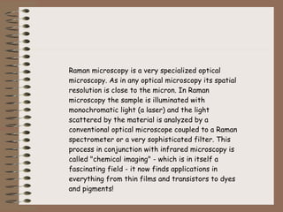 Raman microscopy is a very specialized optical microscopy. As in any optical microscopy its spatial resolution is close to the micron. In Raman microscopy the sample is illuminated with monochromatic light (a laser) and the light scattered by the material is analyzed by a conventional optical microscope coupled to a Raman spectrometer or a very sophisticated filter. This process in conjunction with infrared microscopy is called "chemical imaging" - which is in itself a fascinating field - it now finds applications in everything from thin films and transistors to dyes and pigments! 