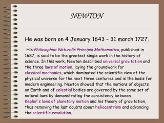NEWTON He was born on 4 January 1643 – 31 march 1727. His  Philosophiæ Naturalis Principia Mathematica , published in 1687, is said to be the greatest single work in the history of science. In this work, Newton described  universal gravitation  and the three  laws of motion , laying the groundwork for  classical mechanics , which dominated the scientific view of the physical universe for the next three centuries and is the basis for modern engineering. Newton showed that the motions of objects on Earth and of  celestial  bodies are governed by the same set of natural laws by demonstrating the consistency between  Kepler's laws of planetary motion  and his theory of gravitation, thus removing the last doubts about  heliocentrism  and advancing the  scientific revolution . 