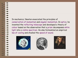 In mechanics, Newton enunciated the principles of  conservation of momentum  and  angular momentum . In  optics , he invented the  reflecting telescope  and developed a theory of  colour  based on the observation that a  prism  decomposes  white   light  into a  visible spectrum . He also formulated an empirical  law of cooling  and studied the  speed of sound . 
