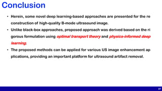 27
Conclusion
• Herein, some novel deep learning-based approaches are presented for the re
construction of high-quality B-mode ultrasound image.
• Unlike black-box approaches, proposed approach was derived based on the ri
gorous formulation using optimal transport theory and physics-informed deep
learning.
• The proposed methods can be applied for various US image enhancement ap
plications, providing an important platform for ultrasound artifact removal.
 