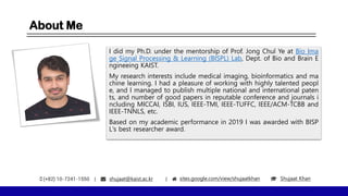 About Me
I did my Ph.D. under the mentorship of Prof. Jong Chul Ye at Bio Ima
ge Signal Processing & Learning (BISPL) Lab, Dept. of Bio and Brain E
ngineeing KAIST.
My research interests include medical imaging, bioinformatics and ma
chine learning. I had a pleasure of working with highly talented peopl
e, and I managed to publish multiple national and international paten
ts, and number of good papers in reputable conference and journals i
ncluding MICCAI, ISBI, IUS, IEEE-TMI, IEEE-TUFFC, IEEE/ACM-TCBB and
IEEE-TNNLS, etc.
Based on my academic performance in 2019 I was awarded with BISP
L's best researcher award.
shujaat@kaist.ac.kr sites.google.com/view/shujaatkhan Shujaat Khan
 
