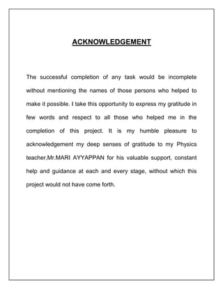 ACKNOWLEDGEMENT
The successful completion of any task would be incomplete
without mentioning the names of those persons who helped to
make it possible. I take this opportunity to express my gratitude in
few words and respect to all those who helped me in the
completion of this project. It is my humble pleasure to
acknowledgement my deep senses of gratitude to my Physics
teacher,Mr.MARI AYYAPPAN for his valuable support, constant
help and guidance at each and every stage, without which this
project would not have come forth.
 