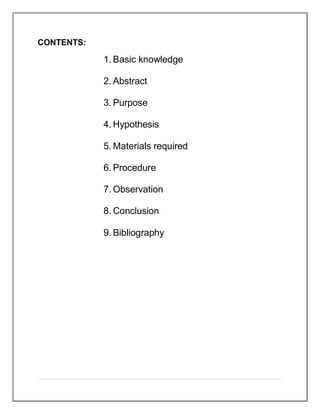 CONTENTS:
1. Basic knowledge
2. Abstract
3. Purpose
4. Hypothesis
5. Materials required
6. Procedure
7. Observation
8. Conclusion
9. Bibliography
 