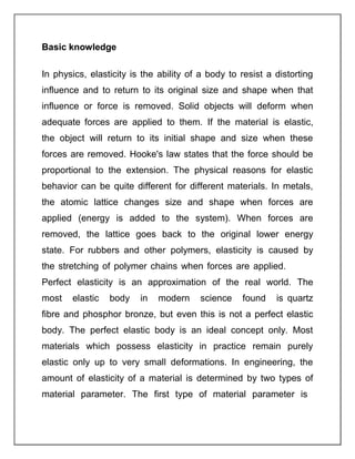 Basic knowledge
In physics, elasticity is the ability of a body to resist a distorting
influence and to return to its original size and shape when that
influence or force is removed. Solid objects will deform when
adequate forces are applied to them. If the material is elastic,
the object will return to its initial shape and size when these
forces are removed. Hooke's law states that the force should be
proportional to the extension. The physical reasons for elastic
behavior can be quite different for different materials. In metals,
the atomic lattice changes size and shape when forces are
applied (energy is added to the system). When forces are
removed, the lattice goes back to the original lower energy
state. For rubbers and other polymers, elasticity is caused by
the stretching of polymer chains when forces are applied.
Perfect elasticity is an approximation of the real world. The
most elastic body in modern science found is quartz
fibre and phosphor bronze, but even this is not a perfect elastic
body. The perfect elastic body is an ideal concept only. Most
materials which possess elasticity in practice remain purely
elastic only up to very small deformations. In engineering, the
amount of elasticity of a material is determined by two types of
material parameter. The first type of material parameter is
 