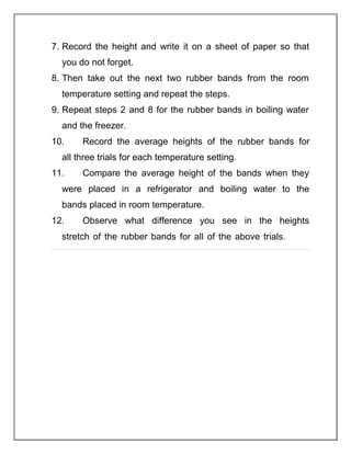 7. Record the height and write it on a sheet of paper so that
you do not forget.
8. Then take out the next two rubber bands from the room
temperature setting and repeat the steps.
9. Repeat steps 2 and 8 for the rubber bands in boiling water
and the freezer.
10. Record the average heights of the rubber bands for
all three trials for each temperature setting.
11. Compare the average height of the bands when they
were placed in a refrigerator and boiling water to the
bands placed in room temperature.
12. Observe what difference you see in the heights
stretch of the rubber bands for all of the above trials.
 
