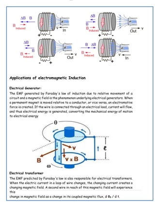 lOMoAR cPSD|19432146
Applications of electromagnetic Induction
Electrical Generator:
The EMF generated by Faraday's law of induction due to relative movement of a
circuit and a magnetic field is the phenomenon underlying electrical generators. When
a permanent magnet is moved relative to a conductor, or vice versa, an electromotive
force is created. If the wire is connected through an electrical load, current will flow,
and thus electrical energy is generated, converting the mechanical energy of motion
to electrical energy
Electrical transformer
The EMF predicted by Faraday's law is also responsible for electrical transformers.
When the electric current in a loop of wire changes, the changing current creates a
changing magnetic field. A second wire in reach of this magnetic field will experience
this
change in magnetic field as a change in its coupled magnetic flux, d ΦB / d t.
 