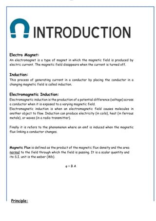 lOMoAR cPSD|19432146
Electro Magnet:
An electromagnet is a type of magnet in which the magnetic field is produced by
electric current. The magnetic field disappears when the current is turned off.
Induction:
This process of generating current in a conductor by placing the conductor in a
changing magnetic field is called induction.
Electromagnetic Induction:
Electromagnetic induction is the production of a potential difference (voltage) across
a conductor when it is exposed to a varying magnetic field.
Electromagnetic induction is when an electromagnetic field causes molecules in
another object to flow. Induction can produce electricity (in coils), heat (in ferrous
metals), or waves (in a radio transmitter).
Finally it is refers to the phenomenon where an emf is induced when the magnetic
flux linking a conductor changes.
Magnetic Flux is defined as the product of the magnetic flux density and the area
normal to the field through which the field is passing. It is a scalar quantity and
its S.I. unit is the weber (Wb).
φ = B A
Principle:
 