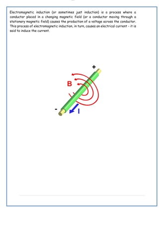 lOMoAR cPSD|19432146
Electromagnetic induction (or sometimes just induction) is a process where a
conductor placed in a changing magnetic field (or a conductor moving through a
stationary magnetic field) causes the production of a voltage across the conductor.
This process of electromagnetic induction, in turn, causes an electrical current - it is
said to induce the current.
 