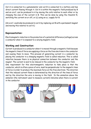 lOMoAR cPSD|19432146
Coil A is connected to a galvanometer and coil B is connected to a battery and has
direct current flowing through it. Coil A is within the magnetic field produced by B
and an e.m.f. can be produced in A by moving the coils relative to each other or by
changing the size of the current in B. This can be done by using the rheostat R,
switching the current on or off, or (c) using an a.c. supply for B.
(An e.m.f. could also be produced in coil A by replacing coil B with a permanent magnet
and moving this relative to coil A.)
Representation:
Electromagnetic induction is the production of a potential difference (voltage) across
a conductor when it is exposed to a varying magnetic field.
Working and Construction:
Current is produced in a conductor when it is moved through a magnetic field because
the magnetic lines of force are applying a force on the free electrons in the conductor
and causing them to move. This process of generating current in a conductor by
placing the conductor in a changing magnetic field is called induction. This is called
induction because there is no physical connection between the conductor and the
magnet. The current is said to be induced in the conductor by the magnetic field.
One requirement for this electromagnetic induction to take place is that the
conductor, which is often a piece of wire, must be perpendicular to the magnetic lines
of force in order to produce the maximum force on the free electrons. The direction
that the induced current flows is determined by the direction of the lines of force
and by the direction the wire is moving in the field. In the animation above the
ammeter (the instrument used to measure current) indicates when there is current
in the conductor.
 