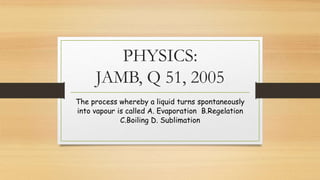 PHYSICS:
JAMB, Q 51, 2005
The process whereby a liquid turns spontaneously
into vapour is called A. Evaporation B.Regelation
C.Boiling D. Sublimation
 