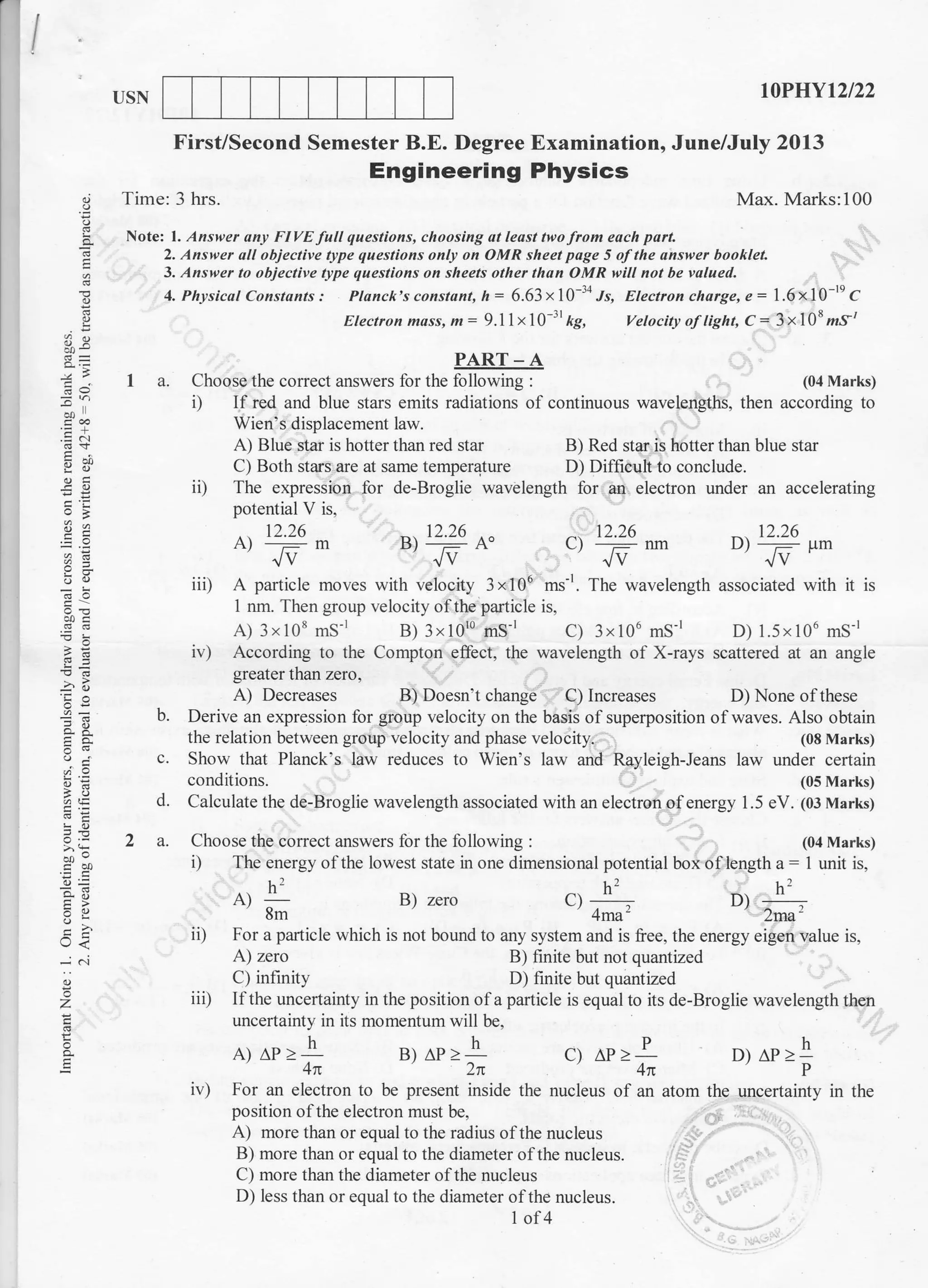 USN IOPHYt2t22
Degree Examination, June/July 2013First/Second Semester B.E.
.9
I
-9
E
;)
=^-: .:
ei 9!
'E
'==
i
!a
:E
=+
=_9
-^o
6=
E11
o<
a
z
ag
E
t-', 16 12.26 12.26
B) --: A" f1 _:l nm Dt _:3 p6
Jv Jv Jv
with velocity 3 x 106 ms-r. The wavelength associated with it is
B) Doesn't change C) Increases
h2
A)_8m
B) zero c) h'.
4ma'
D) ht.
' 2ma'
iD For a particle which is not bound to any system and is free, the energy eigen value is,
A) zero B) finite but not quantized
C) infinity D) finite but quantized
iii) Ilthe uncertainty in the position ofa particle is equal to its de-Broglie wavelength then
uncertainty in its momentum will be,
A)
^P
> -]LA-
B)
^P
> -ll-'2n c)
ir) For an electron to be present inside the nucleus
AP>l4n
of an atom the
D)AP>h
uncertainty in the
position ofthe electron must be,
A) more than or equal to the radius ofthe nucleus
B) more than or equal to the diameter ofthe nucleus.
C) more than the diameter ofthe nucleus
D) less than or equal to the diameter ofthe nucleus.
I ol4
Engineering Physics
Time: 3 hrs. Max. Marks:100
Notei l. Answer any Fl VE full questions, choosing at le6t tteo fiom each pafi
2. Answer all objective type questions onllt on OMR sheet page 5 ofthe answer booklet.
3. Answer to objective tlpe questions on sheets other than OMR will not be valued.
4. Physicat Constants: Planck's constaftt, n= 6.63 x10-34 Js, Electroncharge,e:1.6x10-reC
Electron mass, m= 9.llxlO 31
kg, Vetocit! o.f light, C= 3x108rz,s/
PART-A
I a. Choose the correct answers lbr the following : (04 Marks)
i) If red and blue stars emits radiations of continuous wavelengths, then according to
Wien's displacement law.
A) Blue star is hotter than red star B) Red star is hotter than blue star
C) Both stars.are at same temperaJure D) Difficult to conclude.
iD The expression for de-Broglie wavelength for an electron under an accelerating
potential V is,
12.26
A)
-ma/V
iii) A particle moves
1 nm. Then group velocity ofthe particle is,
A) 3x108 mS-r B) 3x10'0 mS'r C) 3x106 mS-r D) l.5x106 mS-r
i r) According to the Compton effect, the wavelength of X-rays scattered at an angle
greater than zero,
A) Decreases D) None of these
b. Derive an expression for grgup velocity on the basis of superposition of waves. Also obtain
the relation between group velocity and phase velocity. (08 Marks)
c. Show that Planck's law reduces to Wien's law and Rayleigh-Jeans law under certain
conditions. (05 Marks)
d. Calculate the de-Broglie wavelength associated with an electron of energy 1 .5 eV. (0J Marks)
2 a. Choose the correct answers for the following : (04 Marks)
i) The energy ofthe lowest state in one dimensional potential box oflength a: 1 unit is,
 