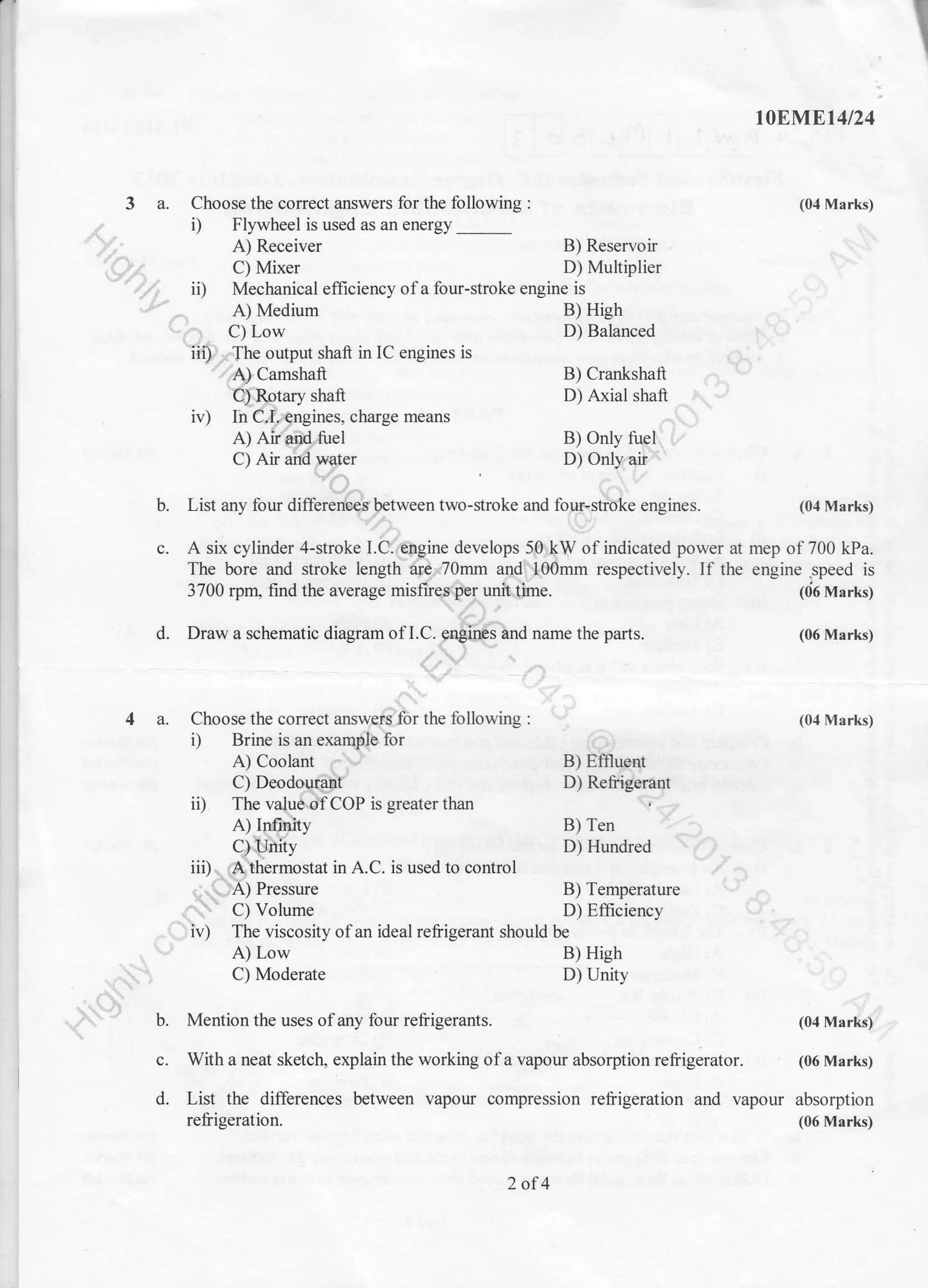 I
3 a. Choose the correct answers for the following :
, Flywheel is used as an energy _
A) Receiver
C) Mixer
b. Mention the uses of any four reliigerants.
iD Mechanical effrciency ofa four-stroke engine is
A) Medium
C) Low
iif.',,, The output shaft in IC engines is
A) Camshaft
C) Rotary shaft
iv) In C.I..engines, charge means
A) Air and tuel
C) Air and water
A) Low
C) Moderate
B) Reservoir
D) Multiplier
B) High
D) Balanced
B) Crankshaft
D) Arial shaft
B) Only tuel
D) Only air
b. List any four differences between two-stroke and four-stroke engines. (04 Marks)
c. A six cylinder 4-stroke I.C. engine develops 50 kW of indicated power at mep of700 kPa.
The bore and stroke lenglh are.70mm and 100mm respectively. If the engine.speed is
3700 rpm, find the average misfires per unit time. 1{i6 Marks)
B) Effluent
D) Refrigerant
B) Ten
D) Hundred
B) Temperature
D) Efficiency
B) High
D) Unity
d. Draw a schematic diagram ofLC. engirxti;nd name the parts.
4 a. Choose the corect answers for the following :
i) Brine is an example for
A) Coolant
C) Deodouraitt
ii) The value ofCOP is greater than
A) Infinity
C)lnity
iii)... A thermostat in A.C. is used to control
'. ..'-.,. A) Pressure
.. " C) Volume
iv) The viscosity ofan ideal refrigerant should be
(04 Marks)
c. With a neat sketch, explain the working of a vapour absorption refrigerator. (06 Marks)
d. List the differences between vapour compression refrigeration and vapour absorption
t0EIs[Et4l24
(04 Marks)
(06 Marks)
(04 Marks)
refrigeration.
2 of4
(06 Marks)
 