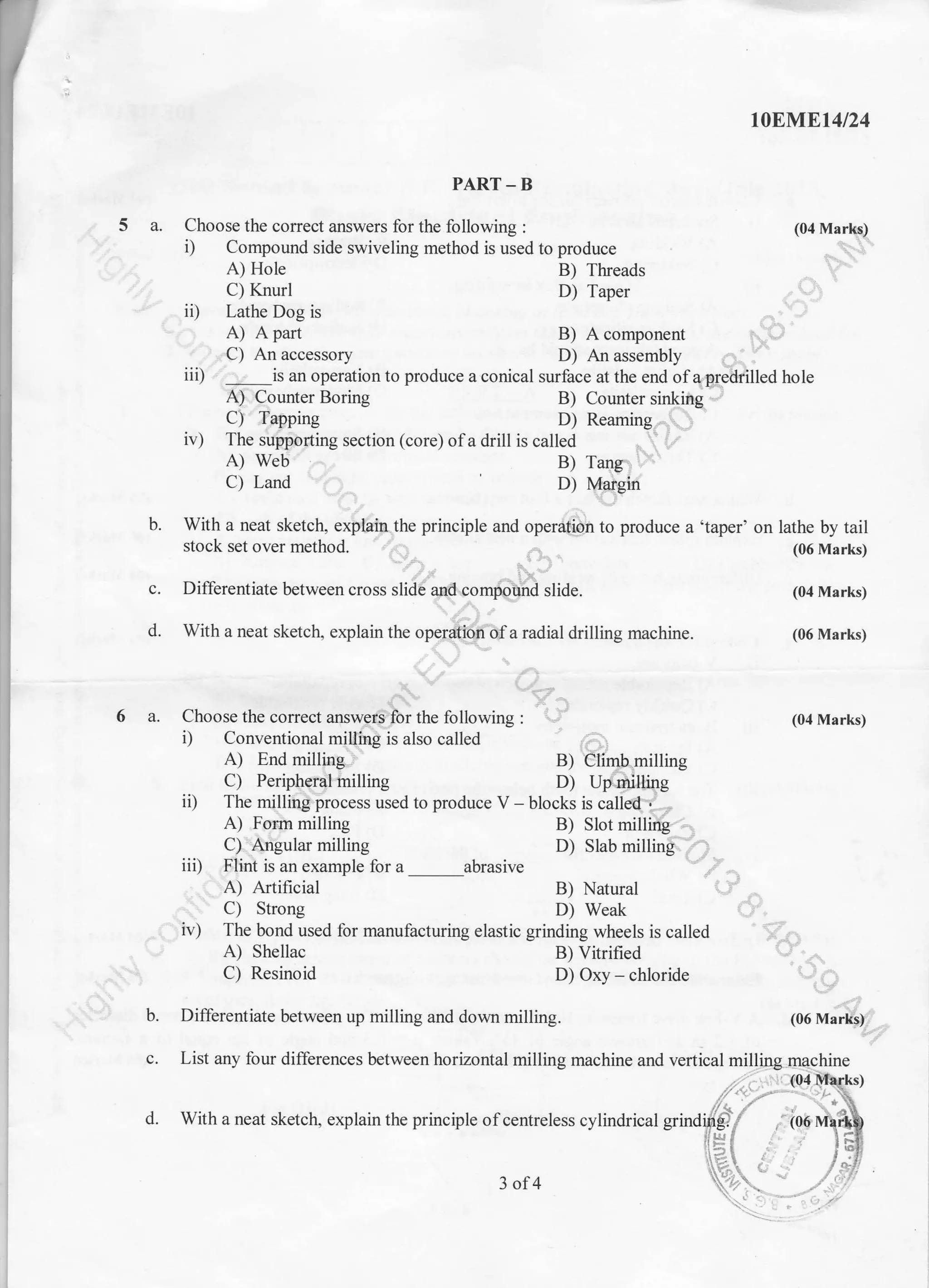 5a.
t0Blrtlrt4t24
PART-B
Choose the coffect answers for the following : (04 Marfuq)
i) Compound side swiveling method is used to produce .., .1.i,,"
A) Hole B) Tlreads .. I,
C) Knurl D) Taper
ii) Lathe Dog is
A) A part B) A component i;..'..'C) An accessory D) An assembly r i
iii) . ., is an operation to produce a conical surface at the end ofapredrilled hole
A) Counter Boring B) Counter sinkiilg. -,
C)'Tapping D) Reaming--...,1
'
iv) The sripporting section (core) ofa drill is called
A) Web B) Tang,
C) Land D) {qi€in
With a neat sketch, explain. the principle and operdft'lrfr to produce a 'taper' on lathe by tail
stock set over method' ,,1
,r, .'
(06 Marks)
Differentiate between cross slidti and.comiiriifrd slide. (04 Marks)
With a neat sketctr, explain the ope;$pyi'ff a radial drilling machine. (06 Marks)
.:
1:r-
Choose the correct answ,gr'g for the following : 1'i (04 Marks)
i) Conventional miUing is also called
A) End milling lr B) illimhmilling
C) Peripheral milling D) Up milting
ii) The millitrgiprocess used to produce V - blocks is calloel"i ""-
A) For.rn milling B) Slot milling
C)"Angular milling D) Slab milling'.'.'.:
iii) Flint is an example for a abrasive
A) Artificial B) Natural i..:- -,
I C) Strong D) Weak
iv) The bond used for manufacturing elastic grinding wheels is called ,. , .
A) Shellac B) Vitrified
C) Resinoid D) Oxy - chlorid" , ., ,
b.
6a.
c.
d.
(06 Mar*r)- _
b. Differentiate between up milling and down milling.
c. List any four differences between horizontal milling machine and vertical milljng
d. With a neat sketch, explain the principle of centreless cylindrical grind
3of4
 