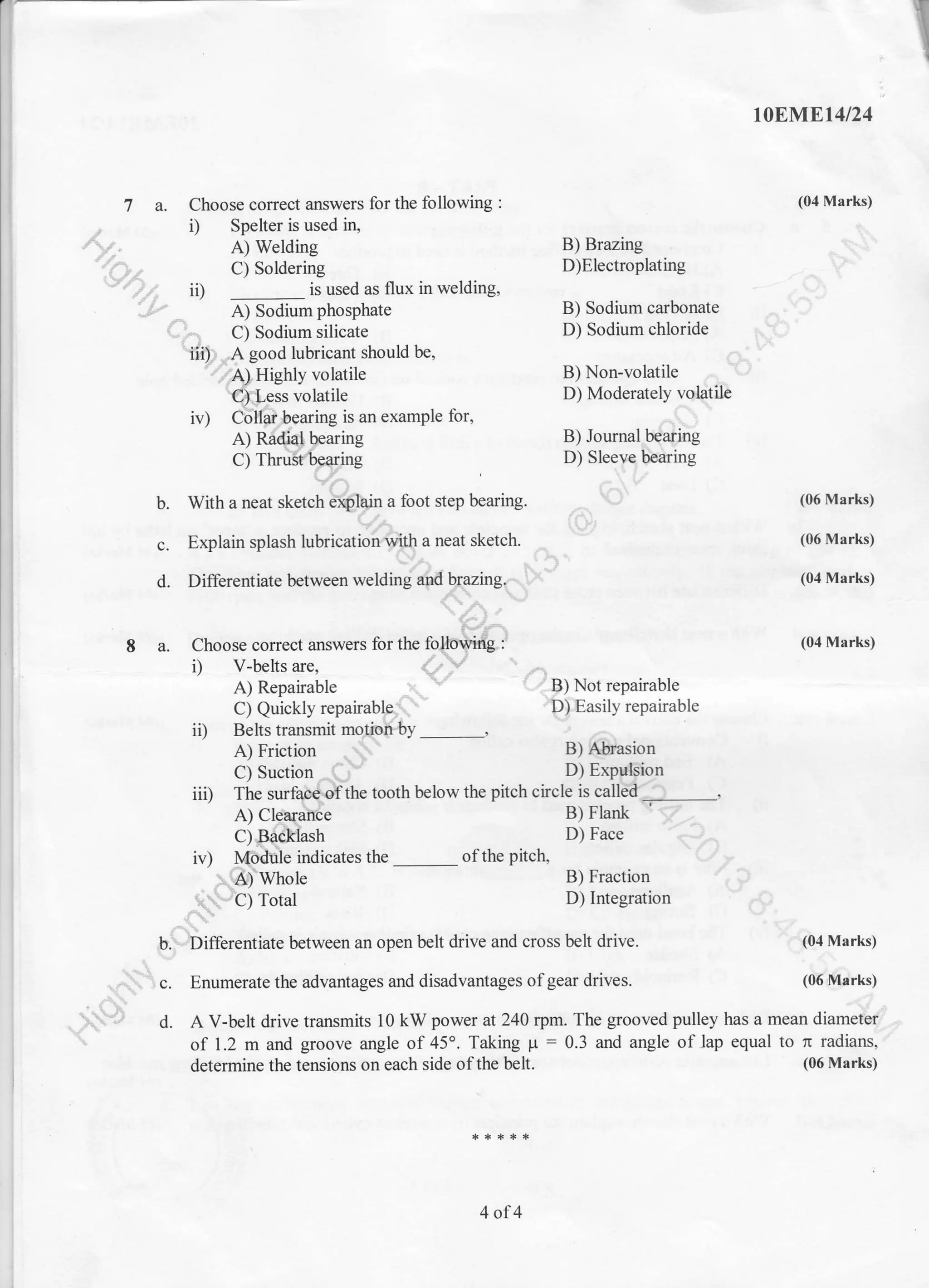 :]lE
.T
toEi$trEt4t24
(04 Marks)
., i) Spelter is used ir1
Ay," A) Welding
'(Ot c) Soldering
'-/)l ii)
-
is usedii)
-
is used as flux in welding, - i
e;-sodirm phosphat" B) Sodium cmbonate ,*'
e," Ci SoAium riticate D) Sodium chloride u*
7 a. Choose correct answers for the following :
-^-v
Jperlel rS useu r& !:
al W"fairg B) Brazing -$it'C) Soldering D)Electroplating ,- - ?-
is used as flux in welding, , );
I}rl gJ gooo luDrlcanl snuuru us' aL
'Q4Higltly volatrle B) Non-volatile ,-,.al
ffi-ess volatile D) Moderately
-vd{tilt
iv) Ctlile*ing is an example for, r,-1
A) Rtdd$aring B) Joumal.b{af,ing
cl rnnE6ryie D) slee{}btoinc
b. With a neat sketch Y{}in a foot step bearing - 9' (06 Mrks)
s. Explainsplasht'bb;{dh4"**ruo*l .^
& (06Marks)
,:.:"":::::::m"-' :,.:"-
A) Repairable , n/ t-l-P) Not repairable
Ci Quicklyrepairubf"$- @asilyrepairable
iD Belts transmit monpftty '
*iFi"'* -.$'"r-----
r *fu:
h C) Sodium silicate
Y42r.$ good lubricant should be,
'.TAlHishly volatile
B) Sodium cmbonate *'*
D) Sodium chloride {{)
B) Non-volatile -- *
B) Fraction 'r?D) Integration *
$.
C) Suction
^(;v D) Exq{Pp
iii) irr" .*iA&-tn" tootl below the pitch chcle i.
""t.HA--..........._,
{)ltpi;il6e Pllruok
*?^
C) Suction
^(3- D)
iv) fi$ffiJ"",.sthe_orthepitch
D)Face -'QO,
- frl-. D n-^^4:^- /
 t , {.. j
F.Differentiate between an open belt drive and cross belt drive. ''-
{o4 Marks)
J

;..1 c. Enumerate the advantages and disadvantages of gear drives. to'r'1fi&t")*^t} l C. Dnumefale tng a0vanlages aIru UrSauYanIlaBrD ur Bsill uIIvEs. (vu4qtr ns,
.r. -
S-9 d. A V-belr drive transmits l0 kW power at 240 rpm. The grooved pulley has a mean dt #ry;
 of 1.2 m and groove angle of45o. Taking p:0.3 and angle of lap equal to n radians,'
determine the tensiens on each side ofthe belt.
4 of4
' (06 Marks)
 