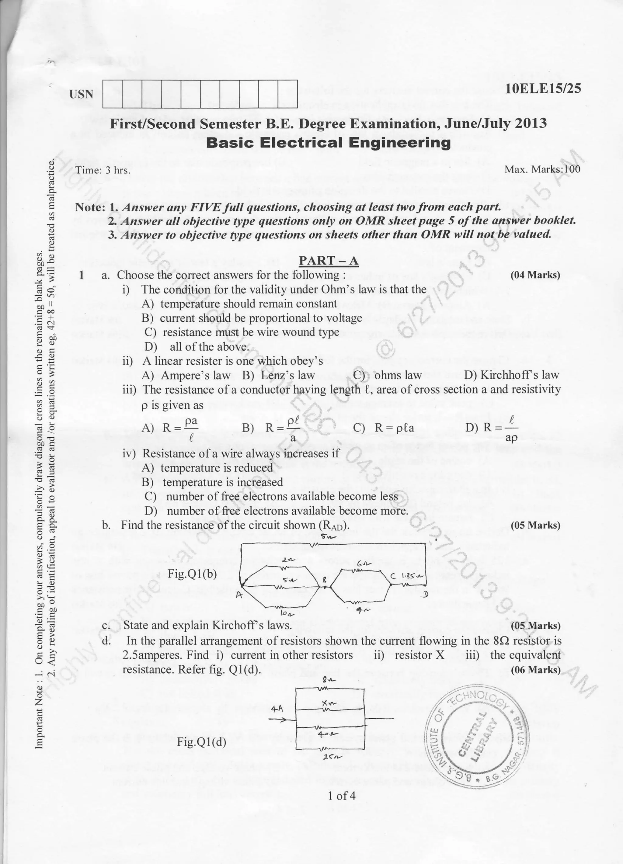 USN 10ELE15/2s
D) Kirchhoffs law
(05 Marks)
iii) the equivalent
(06 Marks)
c.
d.
o.
E
!
2
fs
=
v')
--t
drq
u=
boc
.].o)
5!
a,i
;- q-
ooo
o=
=q
c)
o<
-; ci
o
z
o
o.
First/Second Semester B.E. Degree Examination, June/July 2013
Basic Electrical Engineering
Time: 3 hrs. Max. Marks:llOb
Note: 1. Answer ony FIVE full questions, choosing at least two from each port.
2. Answer oll objective type questions only on OMR sheet page 5 of the answer booklet.
3. Answer to objective type questions on sheets other than OMR will not be valued.
(04 Marks)
PART-A
I a. Choose the correct answers for the following :
i) The condition for the validity under Ohm's law is that the
A) temperature should remain constant
B) cunent should be proportional to voltage
C) resistance must be wire wound type
D) all of the above.
ii) A linear resister is one v(,hich obey's
A) Ampere's law B.1 Lenz's law C) ohms law
b.
iv) Resistance of a wire always increases if
A) temperature is reduced
B) temperature is increased
C) number of free electrons available become less
D; number of free electrons available become more.
Find the resistance ofthe circuit shown (Rap).
Fie.Ql(b)
2.5amperes. Find i) cunent in other resistors ii) resistor X
resistance. Refer fig. Ql(d). !rr-
iii) The resistance ofa conductor having length 0, area ofcross section a and resistivity
p is given as
A) R=+ B) R=Pl c) R:pta o) R= I
laap
State and explain Kirchoff s laws. (0!I{arks)
In the parallel arrangement ofresistors shown the current flowing in the 8f) resistor is
/,f"
-,'
Fig.Ql(d)
I of4
 