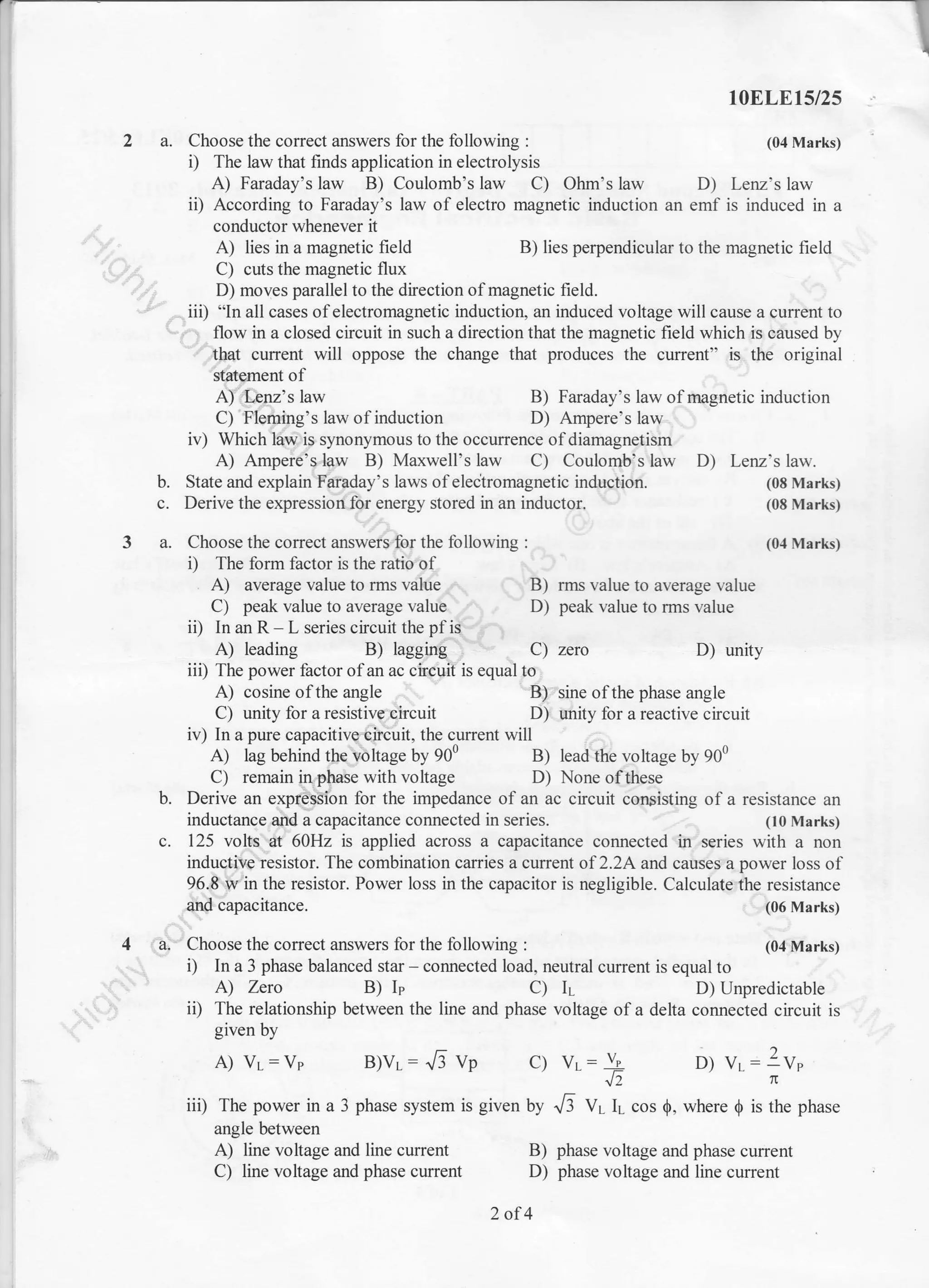 a. Choose the comect answers for the following :
i) The law that hnds application in electrolysis
10ELEt5/25
(04 Marks)
A) Faraday's law B) Coulomb's law C) Ohm's law D) Lenz's law
ii) According to Faraday's law of electro magnetic induction an emf is induced in a
conductor whenever it
A) lies in a magnetic field B) lies perpendicular to the magnetic field
C) cuts the magnetic flux
D) moves parallel to the direction of magnetic field.
iii) "ln all cases of electromagnetic induction, an induced voltage will cause a current to
' flow in a closed circuit in such a direction that the magnetic field which is caused by
that current will oppose the change that produces the current" is the original
statffnent of
A) Lenz's law
C) Fleming's law of induction
B) rms value to average value
D) peak value to rms value
B)
D)
Faraday's law of magnetic induction
Ampere's law
iv) Which law is synonymous to the occurrence of diamagnetism
A) Ampere's law B) Maxwell's law C) Coulomb's law D) Lenz's law.
b. State and explain Faraday's laws of eleclromagnetic induction. (08 Marks)
c. Derive the expression for energy stored in an inductor. (08 Marks)
a. Choose the correct answers for the following : (0,1 Marks)
i) The form factor is the ratio of
A) average value to rms value
C) peak value to average value
ii) In an R L series circuit the pf is
A) leading B) lagging C) zero
iii) The power factor ofan ac circuit is equal to
D) unity
A) cosine ofthe angle
C) unity for a resistive circuit
B) sine ofthe phase angle
D) unity for a reactive circuit
b.
iv) In a pure capacitive circuit, the current will
A) lag behind the voltage by 900 B) lead the voltage by 900
C) remain !n phase with voltage D) None of these
Derive an expresSion for the impedance of an ac circuit con5isting of a resistance an
inductance and a capacitance connected in series. (10 Marks)
125 volts at 60Hz is applied across a capacitance connected in series with a non
inductive resistor. The combination canies a current of 22A and causes a power loss of
96.8 w in the resistor. Power loss in the capacitor is negligible. Calculate the resistance
and capacitance. (06 Marks)
a- Choose the correct answers for the following :
i) In a 3 phase balanced star corulected load, neutral current is equal to
A) Zero B) I' C) IL D) Unpredictable
ii) The relationship between the line and phase voltage ofa delta connected circuit is
given by
A) Vl: Vp B)vL: JJ vp C) Vr: V.: ?V,
1l
iii) The power in a 3 phase system is given by 1/3 V; 11- cos Q, where $ is the phase
angle between
A) line voltage and line current
C) line voltage and phase current
B) phase voltage and phase current
D) phase voltage and line current
2of4
(04 Marks)
6 D)
 