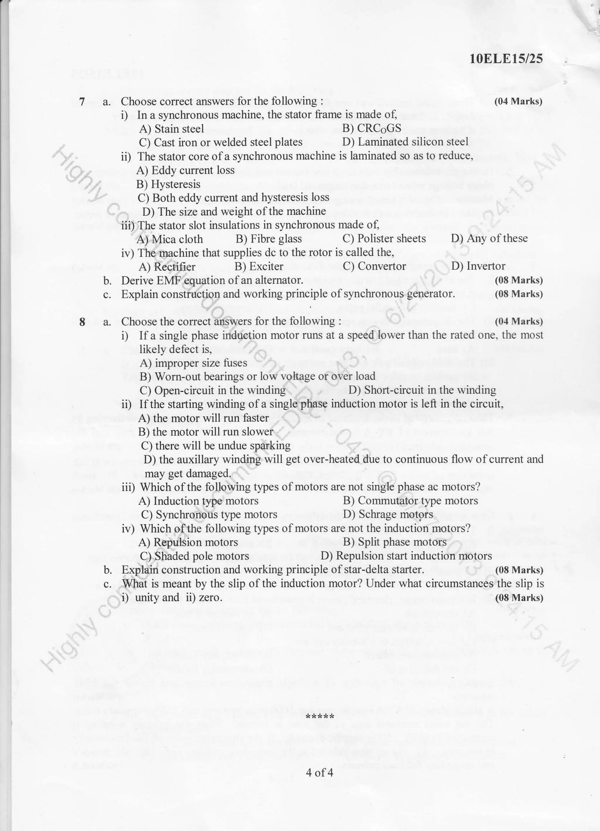 1oELE15/25
7 a. Choose corect answers for the following : (04 Marks)
i) In a synchronous machine, the stator frame is made of,
A) Stain steel B) CRCoGS
C) Cast iron or welded steel plates D) Laminated silicon steel
ii) The stator core of a synckonous machine is laminated so as to reduce,
A) Eddy current loss
'.-"-' B) Hysteresis
C) Both eddy current and hysteresis loss
D) The size and weight of the machine
'iii) The stator slot insulations in synchronous made o{
A) Mica cloth B) Fibre glass C) Polister sheets D) Any of these
iv) The machine that supplies dc to the rotor is called the,
A) Recti.iier B) Exciter C) Convertor D) Invertor
b. Derive EMF equation of an altemator. (08 Marks)
c. Explain construction and working principle ofsynchronous generator. (08 Marks)
8 a. Choose the correct answers for the following : (04 Marks)
i) Ifa single phase induction motor runs at a speed lower than the rated one, the most
likely defect is,
A) improper size fuses
B) Worn-out bearings or low voltage or over load
C) Open-circuit in the winding D) Shon-circuit in the winding
ii) If the starting winding of a single phase induction motor is left in the circuit,
A) the motor will run faster
B) the motor will run slower
C) there will be undue sparking
D) the auxillary winding will get over-heated due to continuous flow of current and
may get damaged.
iii) Which of the following types of motors are not single phase ac motors?
A) Induction type'motors B) Commutalor type motors
C) Synchronoris type motors D) Schrage motors
iv) Which of the following types of motors are not the induction motors?
A) Repulsion motors B) Split phase motors
C). Stiaded pole motors D) Repulsion start induction motors
b. Explain construction and working principle of star-delta stafier. (08 Marks)
c. What is meant by the slip of the induction motor? Under what circumstances the slip is
i) unity and ii) zero. (08 Marks)
4of4
 