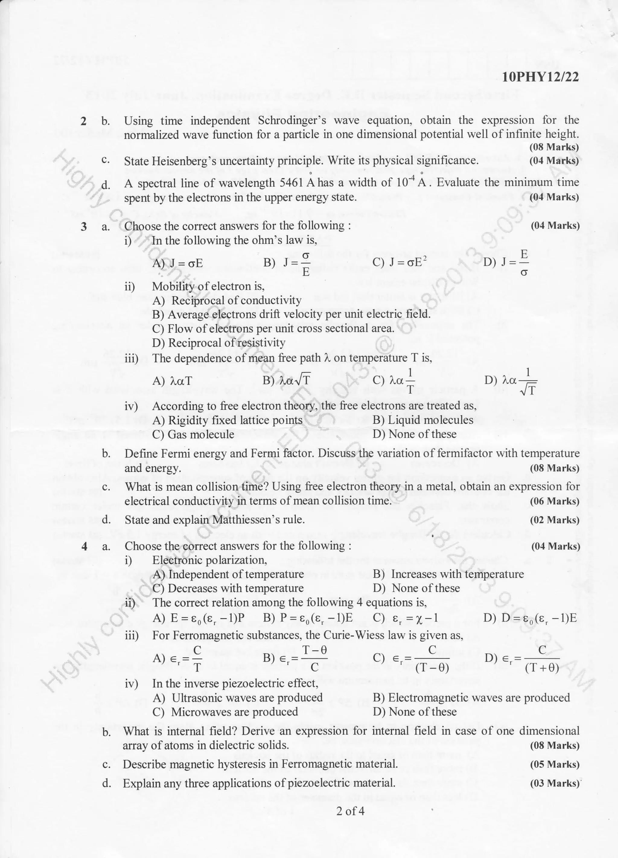 c. State Heisenberg's uncertainty principle. Write its physical significance.
d. A spectral line of wavelength 5461 Ahas a width of 10{A. Evaluate
spent by the electrons in the upper energy state.
3 a. Choose the correct answers for the following :
i) In the following the ohm's law is,
10P}IY12/22
b. Using time independent Schrodinger's wave equation, obtain the expression for the
normalized wave function for a particle in one dimensional potential well of infinite height.
(0E Marks)
(0,t Marks)
the minimum time
(04 Marks)
(0,1 Marks)
B) J=;
iil Mobility of electron is,
A) Reciprocal of conductivity
B) Average electrons drift velocity per unit electric field.
C) Flow ofelectons per unit cross sectional area.
D) Reciprocal ofresist ivity
iii) The dependence ofmean free path 1. on temperature T is,
A) J=oE C) J=oE'?
q ),cr+ D) l.cr
B) Increases with temperature
D) None ofthese
D) J=
E
6
(06 Marks)
(02 Marks)
(04 Marks)
D) D=eo(e. -1)E
D) e,
1
tiv) According to free electron theory, the free electrons are treated as,
A) Rigidity fixed lattice points , B) Liquid molecules
C) Gas molecule D) None of these
b. Define Fermi energy and Fermi factor. Discuss the variation of fermifactor with temperature
and energy. (08 Marks)
c. What is mean collision time? Using free electron theory in a metal, obtain an expression for
A) l.crT B) ).oJT
electrical conductivity in terms of mean collision time.
d. State and explain Matthiessen's rule.
a. Choose the correct answers for the following :
i) Electronicpolarization,
A) Independent of temperature
C) Decreases with temperature
ii) The correct relation among the following 4 equations is,
A) E=eo(e.-l)P B) P=eo(e, -1)E C) e.=1-1
iii) For Ferromagnetic substances, the Curie-Wiess law is given as,
A)..=; B).,=T c) e,=
(r-0)
iv) In the inverse piezoelectric effect,
A) Ultrasonic waves are produced B) Electromagnetic waves are produced
C) Microwaves are produced D) None of these
b. What is internal field? Derive an expression for internal field in case of one dimensional
array of atoms in dielectric solids. (08 Marks)
c. Describe magnetic hysteresis in Ferromagnetic material. (05 Marks)
d. Explain any three applications ofpiezoelectric material. (03 Marks)
2of4
 