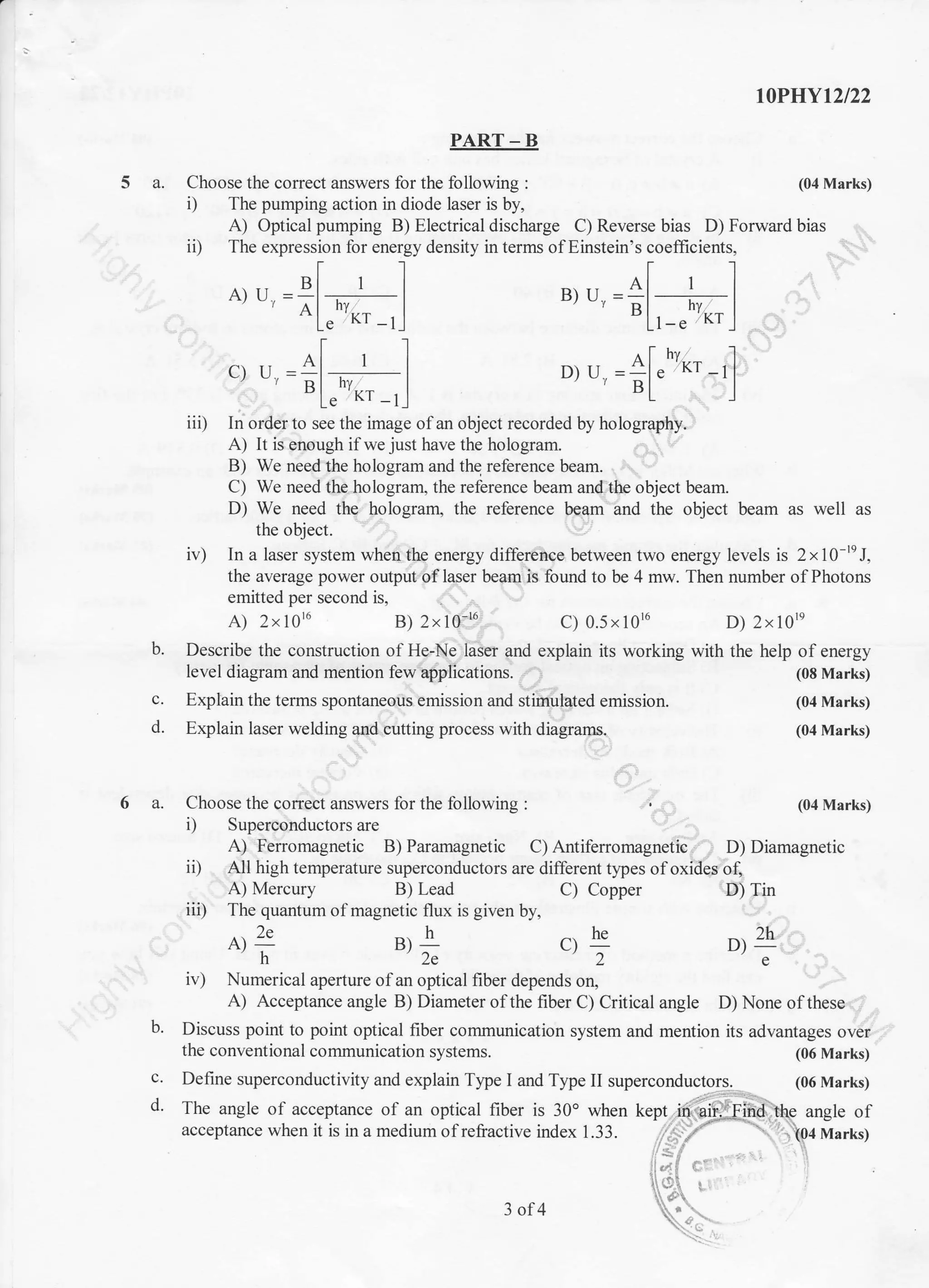 PART _ B
5 a. Choose the correct answers for the following :
i) The pumping action in diode laser is by,
b.
c.
d.
c.
d.
A) Optical pumping B) Electrical discharge C) Reverse bias D) Forward bias
iD The expression for energy density in terms ofEinstein's coeffrcients,
A)u=gl 'l' oLrn'*'-'l
""'=+l'=liiD In order to see the image ofan object recorded by holography.
A) It is enough if we just have the hologram.
B) We need the hologram and the reference beam.
C) We need the ho logram, the reference beam and the object beam.
D) We need the hologram, the reference beam and the object beam as well as
the object.
iv) In a laser system when the energy difference between two energy levels is 2xl}-te J,
the average power output oflaser beam is found to be 4 mw. Then number ofPhotons
emitted per second is.
A) 2xl0r6 B) 2x10'u C) 0.5x10r6 D) 2x10''q
Describe the construction of He-Ne laser and explain its working with the help of energy
level diagram and mention few applications. (08 Marks)
Explain the terms spontaneous emission and stimulated emission. (04 Marks)
Explain laser welding and cutting process with diagranrs. (04 Marks)
I0PIIYt2l22
(04 Marks)
(06 Marks)
(06 Marks)
D) ri =
Al"hvKr
-rllBL]
6 a. Choose the correct answers for the following : , (04 Marks)
i) Superconductors are
A) Ferromagnetic B) Paramagnetic C) Antiferromagnetic D) Diamagnetic
ii) All high temperature superconductors are different types ofoxides of,
A) Mercury B) Lead C) Copper
ii, The quantum of magnetic flux is given by,
er
29 B)L cr E
h2e2
iv) Numerical apertr.re of an optical fiber depends on,
the conventional communication systems.
Define superconductivity and explain Tlpe I and Type II superconductors.
D) Tin
D4e
A) Acceptance angle B) Diameter of the fiber C) Critical angle D) None of these
b. Discuss point to point optical fiber communication system and mention its advantages over
.: '
The angle of acceptance of an optical fiber is 30o when kept in aiffind the angle of
acceptance when it is in a medium ofrefiactive index 1.33. (04 Marks)
j
i:;i ,
3 ol4
 