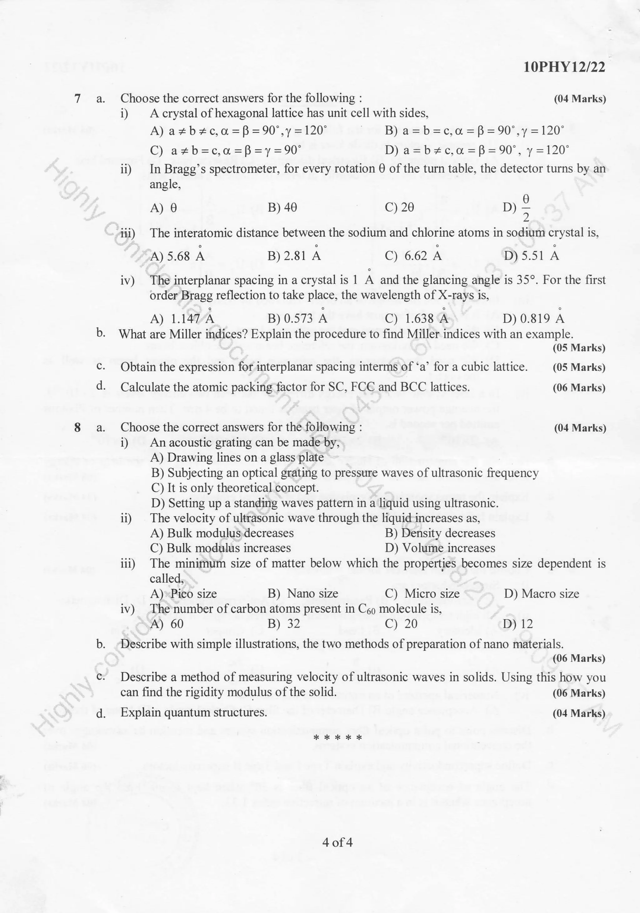 I0PHYt2l22
(04 Marks)7 a. Choose the correct answers for the following :
i) A crystal ofhexagonal lattice has unit cell with sides,
A) a * b + c, cr =p =90" ,y =120'
C) a*b=c,o=B=y=90'
B) a = b = c,a = F =90",y =120"
D) a - b + c, cr - F -90' , y -120'
ii) In Bragg's spectrometer, for every rotation 0 ofthe turn table, the detector turns by an
angle,
A
D):'2
.iii) The interatomic distance between the sodium and chlorine atoms in sodium crystal is,
A) 5.68 A B) 2.81 A C) 6.62 A D) s.s1 A
iv) The interplanar spacing in a crystal is 1 A and the glancing angle is 35o. For the first
order Bragg reflection to take place, the wavelength of X-rays is,
A) 1.147 A B) 0.573 A c) 1.638 A D) 0.819 A
b. What are Miller indiees? Explain the procedure to find Miller indices with an example.
(05 Marks)
c. Obtain the expression for interplanar spacing interms of 'a' for a cubic lattice. (05 Marks)
d. Calculate the atomic packing factor for SC, FCC and BCC lattices. (06 Marks)
8 a. Choose the correct answers for the following : (04 Marks)
i) An acoustic grating can be made by,
A) Drawing lines on a glass plate
B) Subjecting an optical grating to pressue waves ofultrasonic liequency
C) It is only theoretical concept.
D) Setting up a standing waves pattern in a liquid using ultrasonic.
ii) The velocity of ultrasonic wave through the liquid increases as,
A) Bulk modulus decreases B) Density decreases
C) Bulk modulus increases D) Volume increases
iii) The minimum size of matter below which the properties becomes size dependent is
called,
A) Pico size B) Nano size C) Micro size D) Macro size
D) t2
iv) The number of carbon atoms present in C6s molecule is,
A) 60 B) 32 c) 20
b. Describe with simple illustrations, the two methods of preparation of nano materials.
c.
(06 Marks)
waves in solids. Using this how you
(06 Marks)
(04 Marks)d.
A)e B) 4e c) 2e
Describe a method of measuring velocity of ultrasonic
can find the rigidity modulus of the solid.
Explain quantum structures.
4of4
 