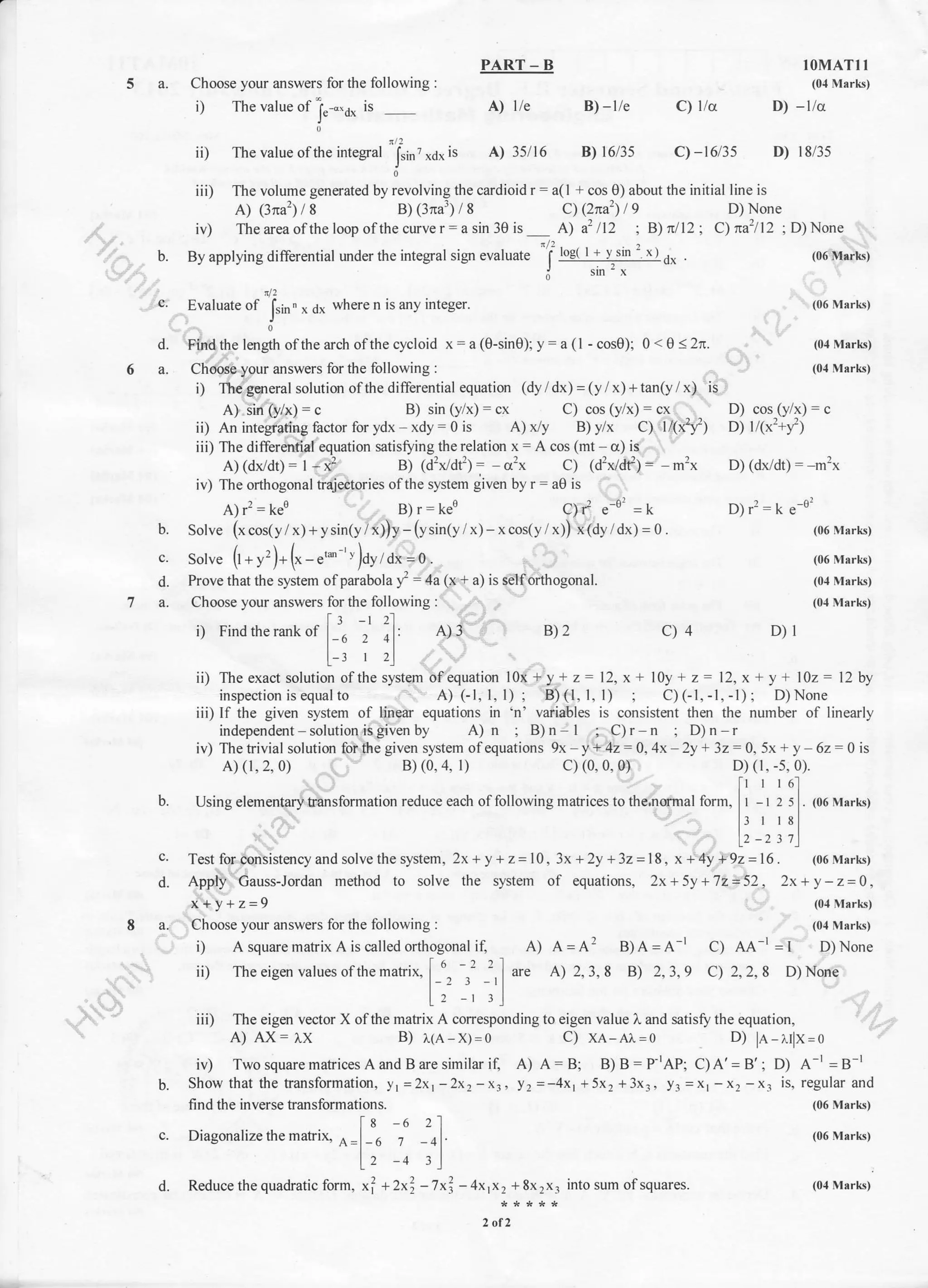 iii) The volume generated by revolving the cardioid r = a(l + cos 0) about the initial line is
A) (3?ra'?) / 8 B) (3?ra3) / 8 c) (2na'?) I 9 D) None
iv) The area ofthe loop ofthe curve r = a sin 30 is A) a2 /12 ; B) n/12 C) na1/t2 ;
PART - B
Choose your answers for the following :
i) The ralue of '1',-".r, is A) I'e
J' --
nl2
ii) The ralue ofthe integral f.i, ^,1^
is A) J5 I6
J
0
IOMATI I
(01Mrrks)
B) -lle C) lla D) -llc
B) 16/3s C)-t6l35 D) 18/35
D) None
(06 Msrks)
(06 Mark)
(0,1Marks)
(04 Marks)
D) (dx/dt) : m']x
Dlr':k e o'
(06 Mark)
(06 Marks)
(0,1 M:rrk)
(04 Mark)
B)2 C)4 D)r
c.
d.
6a.
b.
c.
d.
n/1
b. By applying differential under the integral sign evaluate
'l logt I !-).sln
: r r
o, .
o sm'x
A) (dx/dt) : I - x2 B) (d']x/dt'?) = o2x c) (d'?x/df) : m'x
iv) The orthogonal traiectories ofthe system given by r = a0 is
A; rr = keo B)r=keo C)l e o'=t<
Solve (x cos(y / x) + ysin(y/ x))y - (ysin(y / x) - x cos(y / x)) x(dy /dx) = 0.
sotu. (l * 1= )* (* -
"*'
'''
)ay a,,=0.
Prove that lhe system ofparabola y - 4a (x + a) is selforthogonal.
Choose your answers for the following : ..
i) FindLherankof f-'" ,' il' A)3
l-, , ,l
c.
d.
a.
find the inverse transform ati on s.
lg -t zl
Diasonalize the m atrix- ^ | " , I
A-l b / -41'
l.z -+ :l
Reduce the quadratic form, xf +2x?2-7x4 - 4x,x, + 8x rx. into sum ofsquares.
2 oI2
ii) The exact solution ofthe system ofequation lOx+y+z=12,x+ lOy+z=12,x+y+102=12by
inspection is equal to A) CI, 1,1); B)(1, 1, 1) ; C)(1,-1,-l); D)None
iii) If the given system of linear equations in 'n' variables is consistent then the number of lJnearly
independent - solution is given by A)n ; B)n-l ; C)r n ;D)n r
iv)Thetrivialsolutionforthegivensystemofequations9x-y+42=0,4x-2y+32:0,5x+y-62:0is
A) (r, 2, 0) B) (0, 4, l) c) (0, 0, 0) D) (r, -s,0).
[t I I o'l
Using elementary transformation reduce each of following matrices to the.normal form. I - t 2 5 . t06 Marks)
J I 18
12
_z 31
Test for oonsistency and solve the system, 2x+ y + z:10,3x +2y +32= 18, x + 4y +92=16. (06 Msrks)
Apply Gauss-Jordan method to solve the system of equations, 2x+5y+72=52, 2x+y-z=0,
x+y+z=g (o,lMark)
Choose your answers for the following : (01 Mark)
i) A square matrix A iscalled orthogonal if, A) A=A'? B)A=A-r C) AA I=t D)None
ii) The eigen values ofthe matrix.
f_u. ,t _',1 ur. A) 2. 3. 8 B) 2,3,9 C) 2,2, 8 D) None
l, -, ,l
iii) The eigen vector X ofthe matrix A corresponding to eigen value L and satisfy the equation
A) AX:7,x B) ).(A x)=0 C) xA-A^=o D) la-r.rlx=o
iv) Two square matrices Aand B are similar if, A) A=B; B)B:P-rAP; C)A'=B'; D) Ar=BI
Show that the transformation, yr=2x1-2x2 -x3, y2 =-4xl +5x2 +3x3, Yr -xr -x: -x. is, regular and
Evaluate of [in " x rix where n is an5 integer.
J
Findthe lenglh ofthe arch ofthe cycloid x=a(0-sin0); y= a (l - cos0); 0<0 (2r.
Choose your answers for the following :
i) The general solution ofthe differential equation (dy / dx) = (y / x) + tanly / x) is
A) sin (y/x) = c B) sin (y/x) = cx C) cos (y/x) = cx D) cos (y/x) = c
ii) An integrating factor for ydx xdy = 0 is A) /y B) y/x C) l(x'?f; D) l/(x']+f;
iii) The differential equation satisrying the relation x = A cos (mt - c) is
(06 Mrrks)
(06 Marks)
(04 Marks)
 