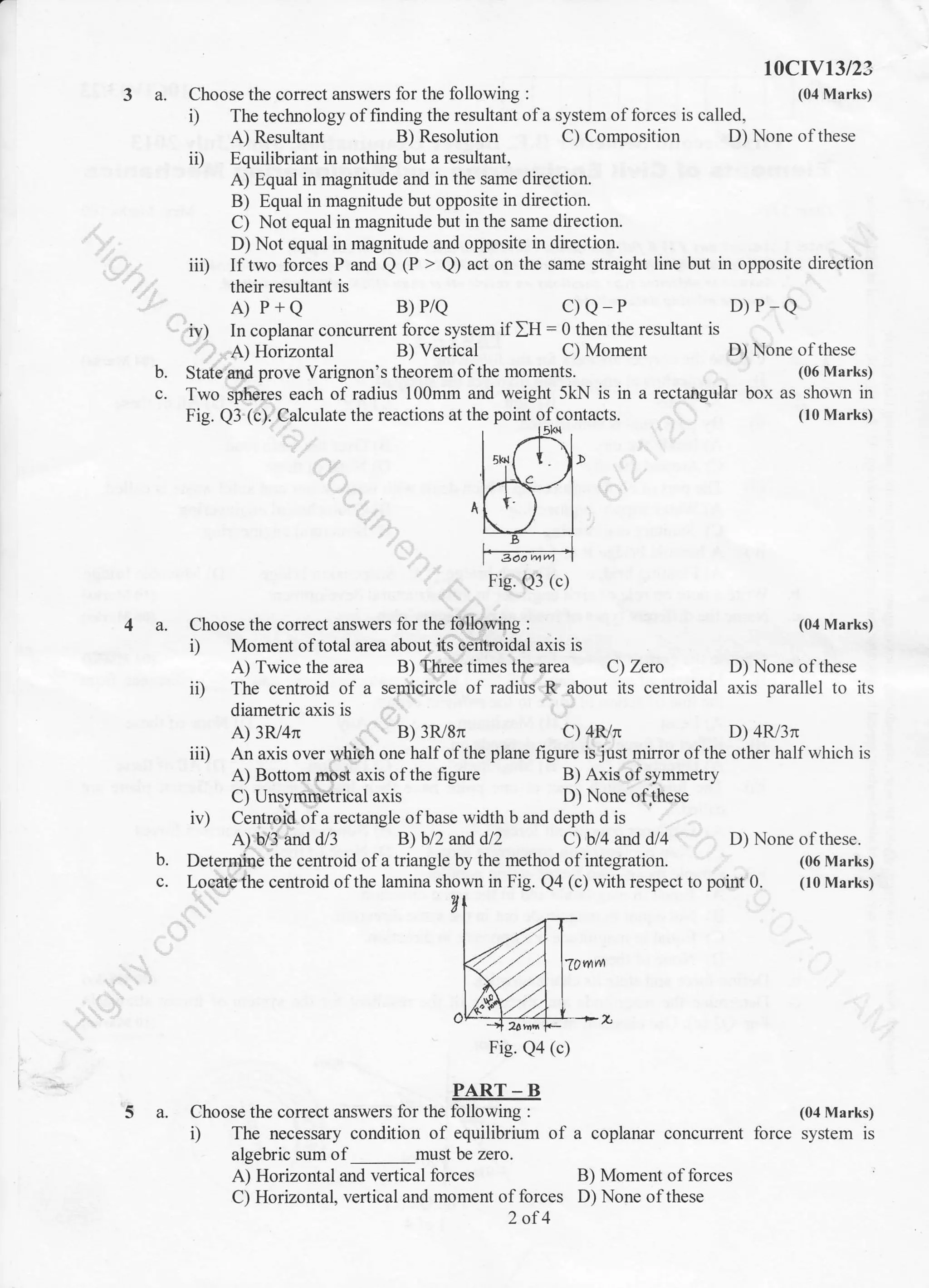 t0crYt3t23
3 a. Choose the correct answers for the following : (04 Marks)
i) The technology offinding the resultant ofa system offorces is called,
A) Resultant B) Resolution C) Composition D) None of these
iD Equilibriant in nothing but a resultant,
A) Equal in magnitude and in the same direction.
B) Equal in magnitude but opposite in direction.
C) Not equal in magnitude but in the same direction.
D) Not equal in magnitude and opposite in direction.
iii) If two forces P and Q @ > Q) act on the same straight line but
their resultant is
A) P+Q B)P/Q C)Q P
iv) In coplanar concurrent force system ifIH = 0 then the resultant is
A) Horizontal B) Vertical C) Moment D) None of these
in opposite direction
D)P_Q
(06 Marks)
box as shown in
(10 Marks)
b.
c.
State and prove Varignon's theorem ofthe moments.
Two spheres each of radius 100mm and weight 5kN is in a rectangular
Fig. Q3 (c). Calculate the reactions at the point ofcontacts.
Fig. Q3 (c)
4 a. Choose the corect answers for the following :
A) Bottom most axis of the figure
C) Unsymmetrical axis
A) Horizontal and vertical forces
C) Horizontal, vertical and moment of forces
2of4
i) Moment of total area about its centroidal axis is
A) Twice the area B) Three times the area C) Zero D) None of these
ii) The centroid of a semicircle of radius R about its centroidal axis parallel to its
diametric a,xis is
A) 3R/4n B) 3R/8n C) 4R/n D) 4R/3n
iii) An axis over which one half of the plane figure is just mirror of the other half which is
(04 Marks)
(06 Marks)
(10 Marks)
iv) Centroid ofa rectangle ofbase width b and depth d is
A) b/3 and d/3 B) bl2 and d/2 C) bl4 and dl4 D) None ofthese.
B) Axis of symmetry
D) None ofJhese
B) Moment of forces
D) None ofthese
b. Determine the centroid of a triangle by the method of integration.
c. Locate the centroid of the lamina shown in Fig. Q4 (c) with respect to point 0.
Fig. Qa (c)
PART - B
5 a. Choose the correct answers for the following : (04 Marks)
i) The necessary condition of equilibrium of a coplanar concurrent force system is
algebric sum of must be zero.
 
