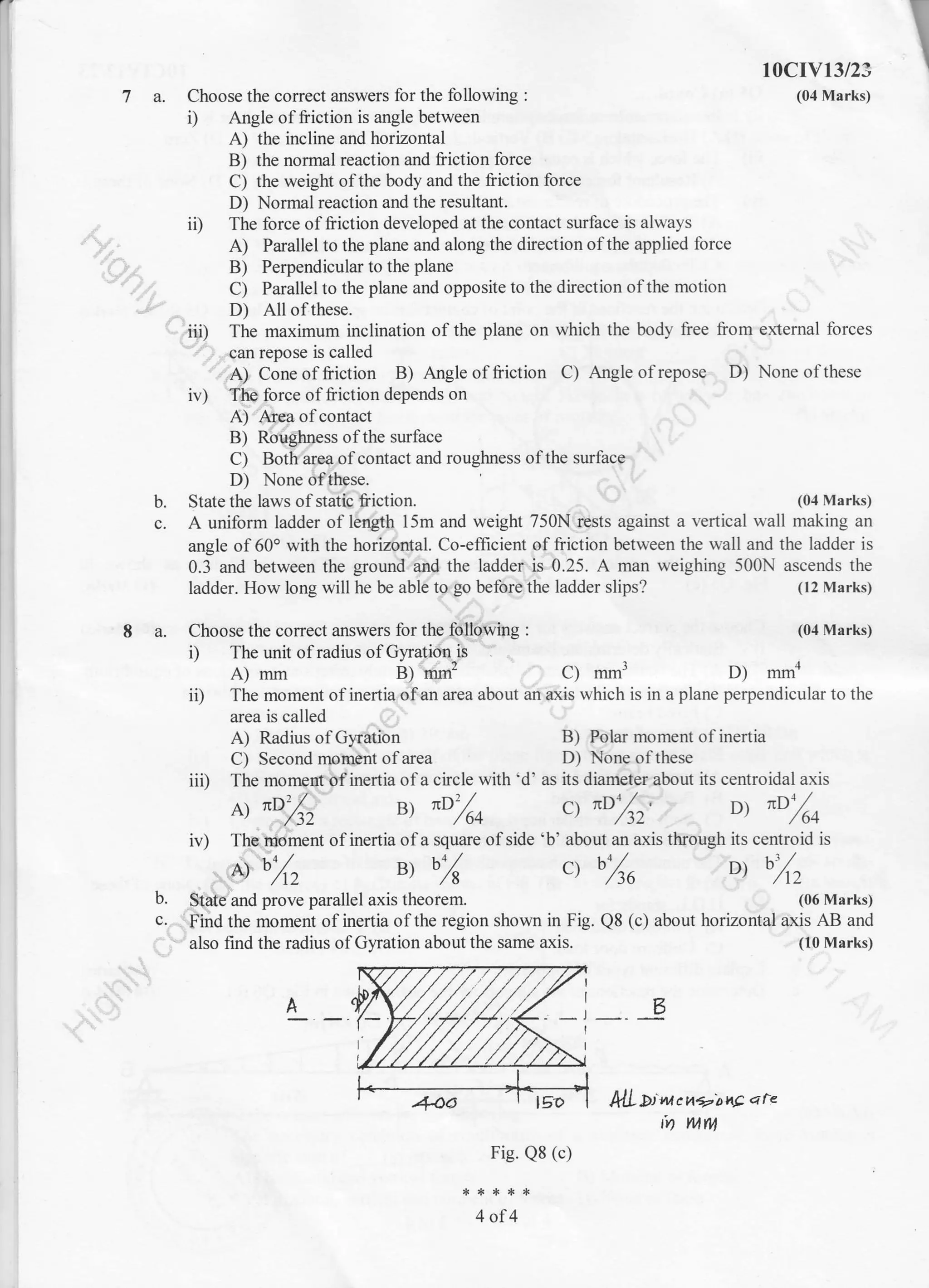 r

7a.
I a. Choose the correct answers for the following :
i) The unit of radius of Gyration-is
A) mm B) mm2 C) mm3
Choose the correct answers for the following :
i) Angle of friction is angle between
A) the incline and horizontal
B) the normal reaction and friction force
C) the weight ofthe body and the friction force
D) Normal reaction and the resultant.
ii) The force offriction developed at the contact surface is always
A) Parallel to the plane and along the direction ofthe applied force
B) Perpendicular to the plane
C) Parallel to the plane and opposite to the direction ofthe motion
10cIv13/2s
(04 Marks)
D) All of these.
ii| The maximum inclination of the plane on which the body free from external forces
can repose is called
A) Cone of friction B) Angle of friction C) Angle of repose D) None ofthese
irr) The force offriction depends on
A) Arya of contact
B) Roughness ofthe surface
C) Both area ofcontact and roughness ofthe surface
D) None ofthese.
State the laws of static friction.b.
c.
(04 Ma rks)
A uniform ladder of length 15m and weight 750N rests against a vertical wall making an
angle of 60o with the horizontal. Co-efficient of fiiction between the wall and the ladder is
0.3 and between the ground and the ladder is 0.25. A man weighing 500N ascends the
ladder. How long will he be able to go before the ladder slips? (12 Marks)
(04 Marks)
D) mmn
i0 The moment of inertia ofan area about an axis which is in a plane perpendicular to the
area is called
A) Radius of Gyration
C) Second moment of area
iii) The moment of inertia of a circle with'd' as its diameter about its centroidal axis
B) Polar moment of inertia
D) None of these
b.
c.
A ItD'/^
' ,/ )z u, "o/* ct "D',/sz,
o, "ozo
iv) Ths.moment of inertia ofa square ofside 'b' about an axis through its centroid is
^ %, B) b% ct bZa ot %z
State and prove parallel axis theorem.
Find the moment of inertia of the region shown in Fig.
also find the radius of Gyration about the same axis.
klL Di nt c t4*'o hE q rc
N WITV
Fig. Q8 (c)
4of4
(06 Marks)
QB (c) about horizontal axis AB and
(10 Marks)
B
 