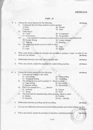 5a.
t0Blrtlrt4t24
PART-B
Choose the coffect answers for the following : (04 Marfuq)
i) Compound side swiveling method is used to produce .., .1.i,,"
A) Hole B) Tlreads .. I,
C) Knurl D) Taper
ii) Lathe Dog is
A) A part B) A component i;..'..'C) An accessory D) An assembly r i
iii) . ., is an operation to produce a conical surface at the end ofapredrilled hole
A) Counter Boring B) Counter sinkiilg. -,
C)'Tapping D) Reaming--...,1
'
iv) The sripporting section (core) ofa drill is called
A) Web B) Tang,
C) Land D) {qi€in
With a neat sketch, explain. the principle and operdft'lrfr to produce a 'taper' on lathe by tail
stock set over method' ,,1
,r, .'
(06 Marks)
Differentiate between cross slidti and.comiiriifrd slide. (04 Marks)
With a neat sketctr, explain the ope;$pyi'ff a radial drilling machine. (06 Marks)
.:
1:r-
Choose the correct answ,gr'g for the following : 1'i (04 Marks)
i) Conventional miUing is also called
A) End milling lr B) illimhmilling
C) Peripheral milling D) Up milting
ii) The millitrgiprocess used to produce V - blocks is calloel"i ""-
A) For.rn milling B) Slot milling
C)"Angular milling D) Slab milling'.'.'.:
iii) Flint is an example for a abrasive
A) Artificial B) Natural i..:- -,
I C) Strong D) Weak
iv) The bond used for manufacturing elastic grinding wheels is called ,. , .
A) Shellac B) Vitrified
C) Resinoid D) Oxy - chlorid" , ., ,
b.
6a.
c.
d.
(06 Mar*r)- _
b. Differentiate between up milling and down milling.
c. List any four differences between horizontal milling machine and vertical milljng
d. With a neat sketch, explain the principle of centreless cylindrical grind
3of4
 