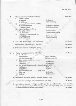 :]lE
.T
toEi$trEt4t24
(04 Marks)
., i) Spelter is used ir1
Ay," A) Welding
'(Ot c) Soldering
'-/)l ii)
-
is usedii)
-
is used as flux in welding, - i
e;-sodirm phosphat" B) Sodium cmbonate ,*'
e," Ci SoAium riticate D) Sodium chloride u*
7 a. Choose correct answers for the following :
-^-v
Jperlel rS useu r& !:
al W"fairg B) Brazing -$it'C) Soldering D)Electroplating ,- - ?-
is used as flux in welding, , );
I}rl gJ gooo luDrlcanl snuuru us' aL
'Q4Higltly volatrle B) Non-volatile ,-,.al
ffi-ess volatile D) Moderately
-vd{tilt
iv) Ctlile*ing is an example for, r,-1
A) Rtdd$aring B) Joumal.b{af,ing
cl rnnE6ryie D) slee{}btoinc
b. With a neat sketch Y{}in a foot step bearing - 9' (06 Mrks)
s. Explainsplasht'bb;{dh4"**ruo*l .^
& (06Marks)
,:.:"":::::::m"-' :,.:"-
A) Repairable , n/ t-l-P) Not repairable
Ci Quicklyrepairubf"$- @asilyrepairable
iD Belts transmit monpftty '
*iFi"'* -.$'"r-----
r *fu:
h C) Sodium silicate
Y42r.$ good lubricant should be,
'.TAlHishly volatile
B) Sodium cmbonate *'*
D) Sodium chloride {{)
B) Non-volatile -- *
B) Fraction 'r?D) Integration *
$.
C) Suction
^(;v D) Exq{Pp
iii) irr" .*iA&-tn" tootl below the pitch chcle i.
""t.HA--..........._,
{)ltpi;il6e Pllruok
*?^
C) Suction
^(3- D)
iv) fi$ffiJ"",.sthe_orthepitch
D)Face -'QO,
- frl-. D n-^^4:^- /
 t , {.. j
F.Differentiate between an open belt drive and cross belt drive. ''-
{o4 Marks)
J

;..1 c. Enumerate the advantages and disadvantages of gear drives. to'r'1fi&t")*^t} l C. Dnumefale tng a0vanlages aIru UrSauYanIlaBrD ur Bsill uIIvEs. (vu4qtr ns,
.r. -
S-9 d. A V-belr drive transmits l0 kW power at 240 rpm. The grooved pulley has a mean dt #ry;
 of 1.2 m and groove angle of45o. Taking p:0.3 and angle of lap equal to n radians,'
determine the tensiens on each side ofthe belt.
4 of4
' (06 Marks)
 