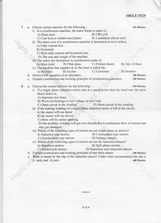 1oELE15/25
7 a. Choose corect answers for the following : (04 Marks)
i) In a synchronous machine, the stator frame is made of,
A) Stain steel B) CRCoGS
C) Cast iron or welded steel plates D) Laminated silicon steel
ii) The stator core of a synckonous machine is laminated so as to reduce,
A) Eddy current loss
'.-"-' B) Hysteresis
C) Both eddy current and hysteresis loss
D) The size and weight of the machine
'iii) The stator slot insulations in synchronous made o{
A) Mica cloth B) Fibre glass C) Polister sheets D) Any of these
iv) The machine that supplies dc to the rotor is called the,
A) Recti.iier B) Exciter C) Convertor D) Invertor
b. Derive EMF equation of an altemator. (08 Marks)
c. Explain construction and working principle ofsynchronous generator. (08 Marks)
8 a. Choose the correct answers for the following : (04 Marks)
i) Ifa single phase induction motor runs at a speed lower than the rated one, the most
likely defect is,
A) improper size fuses
B) Worn-out bearings or low voltage or over load
C) Open-circuit in the winding D) Shon-circuit in the winding
ii) If the starting winding of a single phase induction motor is left in the circuit,
A) the motor will run faster
B) the motor will run slower
C) there will be undue sparking
D) the auxillary winding will get over-heated due to continuous flow of current and
may get damaged.
iii) Which of the following types of motors are not single phase ac motors?
A) Induction type'motors B) Commutalor type motors
C) Synchronoris type motors D) Schrage motors
iv) Which of the following types of motors are not the induction motors?
A) Repulsion motors B) Split phase motors
C). Stiaded pole motors D) Repulsion start induction motors
b. Explain construction and working principle of star-delta stafier. (08 Marks)
c. What is meant by the slip of the induction motor? Under what circumstances the slip is
i) unity and ii) zero. (08 Marks)
4of4
 