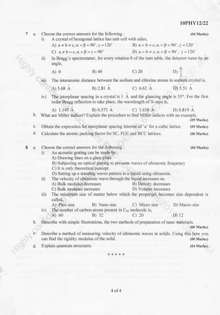 I0PHYt2l22
(04 Marks)7 a. Choose the correct answers for the following :
i) A crystal ofhexagonal lattice has unit cell with sides,
A) a * b + c, cr =p =90" ,y =120'
C) a*b=c,o=B=y=90'
B) a = b = c,a = F =90",y =120"
D) a - b + c, cr - F -90' , y -120'
ii) In Bragg's spectrometer, for every rotation 0 ofthe turn table, the detector turns by an
angle,
A
D):'2
.iii) The interatomic distance between the sodium and chlorine atoms in sodium crystal is,
A) 5.68 A B) 2.81 A C) 6.62 A D) s.s1 A
iv) The interplanar spacing in a crystal is 1 A and the glancing angle is 35o. For the first
order Bragg reflection to take place, the wavelength of X-rays is,
A) 1.147 A B) 0.573 A c) 1.638 A D) 0.819 A
b. What are Miller indiees? Explain the procedure to find Miller indices with an example.
(05 Marks)
c. Obtain the expression for interplanar spacing interms of 'a' for a cubic lattice. (05 Marks)
d. Calculate the atomic packing factor for SC, FCC and BCC lattices. (06 Marks)
8 a. Choose the correct answers for the following : (04 Marks)
i) An acoustic grating can be made by,
A) Drawing lines on a glass plate
B) Subjecting an optical grating to pressue waves ofultrasonic liequency
C) It is only theoretical concept.
D) Setting up a standing waves pattern in a liquid using ultrasonic.
ii) The velocity of ultrasonic wave through the liquid increases as,
A) Bulk modulus decreases B) Density decreases
C) Bulk modulus increases D) Volume increases
iii) The minimum size of matter below which the properties becomes size dependent is
called,
A) Pico size B) Nano size C) Micro size D) Macro size
D) t2
iv) The number of carbon atoms present in C6s molecule is,
A) 60 B) 32 c) 20
b. Describe with simple illustrations, the two methods of preparation of nano materials.
c.
(06 Marks)
waves in solids. Using this how you
(06 Marks)
(04 Marks)d.
A)e B) 4e c) 2e
Describe a method of measuring velocity of ultrasonic
can find the rigidity modulus of the solid.
Explain quantum structures.
4of4
 