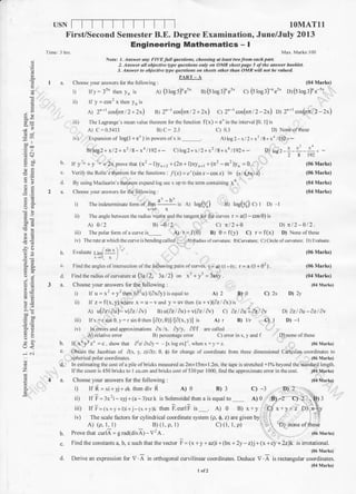 USN I
TOMATll
Time: I hrs
A; 2"*r cos(nn/2+2x) ay 2" rcos(nnl2+2x) c) 2n-rcos(nnl2-2x) o1 2"*1 cos(nnl2-zx
iii) The Lagrange s me.m value theorem fbr the function f(x) = e' ;n the interval [0. l] is
A) C = 0.5413 Il) c: 2.3 C) 0.3 D) None ofthese
A)log2-x/2+x:/8+ *a llg2+ *iv) Expansion of log(1 + e* ) in porvers ofx is
q
E-i
ot)
na
i
J irr
;6
4tE
E>og
?>.
ll<
rN
o
z
E
o
9.
tr
B)log2+ x/2 + x'?l8 -*a llg2+- C)log2+x/2+x2/8 +*n ll92+ --
6. tr y';, * y ri,
= 2x p,ou" that (x2 - l)y,,*2 +(2n + l)xy"+r + (n2 -m2)y,, = g.
c. Verify the Rolle's theorem fbr the firnctions : /(x) = e'(sin r - cos r) in (7.t4,5rta).
d. By using Maclaarin's theorem expand log sec x up to the term containing xo .
a. Choos( )our anrucrs ti,r rhe lbllor.ing:
I he indeterminare form of lim
o - " is er log(%)
r,0 X
a; log(%) c) l D) l
Find the angles of intersection of the fbllowing pairs of curves. r = a0 ( l + e) : r = a/(l +02).
Find the radius ofcurvature at (3al2, 3a/2 on xr + yr = 3axy.
Choose your answers for the following :
) ), ,^2.,,.ir Il u -  - + )
- rhen la- u ) (aay)iicqucl ro
)4
Dllos2 I L-L+ --
')8t92
ii) I he angle betwcen the radius vector dnd the tangenllbr the curres r = a(l - cos 0) is
A) gl2 B) -e/2 Ct rl2+e D rl2-012.
iii) The polar tbrm of a curve is A) r=f(0) B) 0=f(y) C) r=f(x) D) None ofthese
iv)Therateatwhichthecurveishendingcalled_.A)Radiusofcur,ature:B)Curvature:C)Circleofcurvalure;D)Evaluate.
b. fvaluare r i-f :'" t I . (06 Mark)
.,ot r,l
c.
d.
3a.
A)2 B)0 C) 2x Dl 2y
ii) ll z-f(x,y)where x=u-vand y=uvthen (u+v)(62l6x)is
A) u(az / 6u)- v(az / av) B)u(62l6u)+v(dzldv) c) azlAu+Aztdv D1 0z/ Au-OzlAv
iii) lf x : r cos 0. y: r sin e then [6(r,0)]/[6(x, y)] is A) r B) lh q 1 D) -l
iu) In errors and approximations 6x /x. cly, 6flf are called
C) error in x, y and f D) none oftheseA) relative cnor B) percentage error
b. lf x*yvz'=c. show that dzl Ax" = - [x logex]r. rvhen x =y= z. (06 Mrrk)
c. Obtain the Jacobian ol flx. y. z)/,i(r.0" $) lbr change ol coordinate liom three dimensional Cartesian coordinates to
spherical polar coordinates. (06 Mark)
ln estimating the cost ofa pile ofbricks measured as 2mx l5mx 1.2m. the tape is stretched + loZ beyond the standard length.
Ifthe count is 450 bricks to I cu.cm and bricks cost of 530 per 1000. find the approx imate error in the cost. (0{ Mark)
Choose your answers for the following : (04 Marks)
ir lfi xi+)j+7k rhendiv i A)0 B)l C) -3 D)2
ii) llF 3xri-xyj+{a-3rrzk is Solenoidal thenaisequal to A)0 B)-2 C) 2',p)l1
iii) If F = (x + y + l)i+.i- (x + y)k then F.curlF is A) 0 B) x+y Ci x+y+z D),ily
iv)ThescaletbctorsfbrcylindricalcoordinateSyStem(p,$,z)aregivenby
A) (p, l, l) B) (1, p, 1) C) (1, l, p) ' ;'.. D) none ofthese
Prove that curlA = g rad(divA)-V2A. (06 Mrrk)
Find the constants a, b, c such that the vqcler I = 1x +y+az)i+(bx + 2y-z)j+ (x+cy + Zz)k is irotational.
(06 Mnrk)
Derive an expression for V . A in orthogonal curvilinear coordinates. Deduce V .A is rectangular coordinates.
t ot2
(04 M'rkr)
b.
c.
First/Second Semester B.E. Degree Examination, June/July 2013
Engineering Mathematics - I
Max. Marks: 100
Notei l. Answet an! FIVE lull queslions, choosing al leasl tt ofrorfi each pfil.
2. Answet all objective lype q esliohs onb) ot, OMR sheet page 5 oflhe answer booklel
3. Answer to objecrive 41pe quesliotts ol sheels olher thort OMR wil ,rot be rolued
PART _ A
a. Choose vour answers for the follou'rnp :
l) ir ) = J- then yn rs
ii) If y = cg52 x then yn is
e) (: log s)'e5-
(04 Marks)
ay (s tog3)" e5- cy (stog3)-"e5' oy(slog:)e-5-
(06 Marks)
(06 Marks)
(04 Marks)
(04 Marks)
(06 Mark)
(04 Marks)
(04 Mark)
 