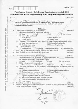 o.
a
'a
;,
,= a]
I
?,-
Aor
Jdr
O;
a';
o<
:'
a
z
E
q
Elements of Givil Engineering and Engineering Mechanics
Tirre: 3 hrs.
Notei l. Answer any Fl VE full questions, choosing at least th'o from each pdrL
Max. Marks:100
2. Answer I objective tlpe questions only on OMR sheet page 5 oflhe answer booklet.
3. Answer to objeclive Ope queslions on sheets othet than OMR will not be valued.
4. Assu me missing data suitabl.t.
USN
First/Second Semester B.E.
PART-A
I a. Choose the correct answers for the following :
i) Geotechnical engineering involves the study of,
tDcrY13l23
Degree Examination, June/July 2013
(04 Marks)
D) All of these
B) Geotechnical engineering
D) Structural engineering
D) Movable bridge
(10 Marks)
(06 Marks)
(04 Marks)
distance from
A) Water B) Soil C) Air
ii) By-pass road is constructed,
A) Inside the city B) Over the main road
C) Around the city D) None of these
iiD The part of civil engineering which deals with waste water and solid waste is called,
A) Water supply engineering
C) Sanitary engineering
iv) A bascule bridge is a,
A) Floating bridge B) Arch bridge C) Suspension bridge
b. Write a note on role of civil engineer in infrastructural development.
c. Name the different tlpes of roads as per Nagpur plan.
2 a. Choose the correct answers for the following :
i) Moment ofa lbrce can be defined as the product of force and
the line olaction offorce to the moment center.
A) Least 8.1 Maximum C) Any D) None of these
ii) Effect offorce on a body depends on,
A) Direction B) Magnitude C) Position D) All of these
iii) The forces which meet at one point have their line of action in different plane are
called,
A) Coplanar concurrent forces B) Non coplanar concurrent forces
C) Non coplanar non concurrent forces D) None of these
ir) Couple means two forces acting parallel,
A) Equal in magnitude and in the same direction.
B) Not equal in magnitude but in the same direction.
C) Equal in magnitude but opposite in direction.
D) None of these
b. Define force and state its characteristics. (06 Marks)
c. Determine the magnitude and direction of the resultant for the system of forces shown in
Fig. Q2 (c). Use classical method. (10 Marks)
Fig. Q2 (c)
1 of4
I'KN
 
