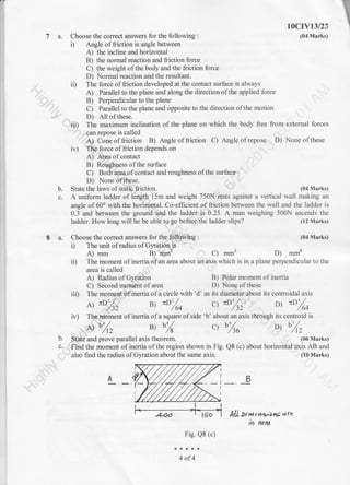 r

7a.
I a. Choose the correct answers for the following :
i) The unit of radius of Gyration-is
A) mm B) mm2 C) mm3
Choose the correct answers for the following :
i) Angle of friction is angle between
A) the incline and horizontal
B) the normal reaction and friction force
C) the weight ofthe body and the friction force
D) Normal reaction and the resultant.
ii) The force offriction developed at the contact surface is always
A) Parallel to the plane and along the direction ofthe applied force
B) Perpendicular to the plane
C) Parallel to the plane and opposite to the direction ofthe motion
10cIv13/2s
(04 Marks)
D) All of these.
ii| The maximum inclination of the plane on which the body free from external forces
can repose is called
A) Cone of friction B) Angle of friction C) Angle of repose D) None ofthese
irr) The force offriction depends on
A) Arya of contact
B) Roughness ofthe surface
C) Both area ofcontact and roughness ofthe surface
D) None ofthese.
State the laws of static friction.b.
c.
(04 Ma rks)
A uniform ladder of length 15m and weight 750N rests against a vertical wall making an
angle of 60o with the horizontal. Co-efficient of fiiction between the wall and the ladder is
0.3 and between the ground and the ladder is 0.25. A man weighing 500N ascends the
ladder. How long will he be able to go before the ladder slips? (12 Marks)
(04 Marks)
D) mmn
i0 The moment of inertia ofan area about an axis which is in a plane perpendicular to the
area is called
A) Radius of Gyration
C) Second moment of area
iii) The moment of inertia of a circle with'd' as its diameter about its centroidal axis
B) Polar moment of inertia
D) None of these
b.
c.
A ItD'/^
' ,/ )z u, "o/* ct "D',/sz,
o, "ozo
iv) Ths.moment of inertia ofa square ofside 'b' about an axis through its centroid is
^ %, B) b% ct bZa ot %z
State and prove parallel axis theorem.
Find the moment of inertia of the region shown in Fig.
also find the radius of Gyration about the same axis.
klL Di nt c t4*'o hE q rc
N WITV
Fig. Q8 (c)
4of4
(06 Marks)
QB (c) about horizontal axis AB and
(10 Marks)
B
 