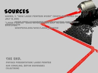 SOURCESHarris, T. “How Laser Printers Work” (2004) Retrieved on July 8, 2011;               from http://computer.howstuffworks.com/laser-printer.htm“Laser Printer” (2011) Retrieved on July 10, 2011;  from http://en.wikipedia.org/wiki/Laser_printerTHE END.Physics Presentation: Laser PrinterKimEdnalino, Bryan Rodriguez (Electron)
