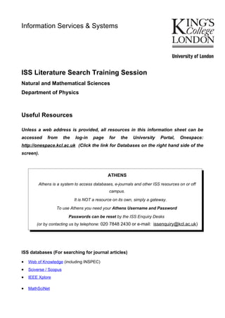Information Services & Systems




ISS Literature Search Training Session
Natural and Mathematical Sciences
Department of Physics



Useful Resources

Unless a web address is provided, all resources in this information sheet can be
accessed     from       the   log-in    page    for    the   University     Portal,   Onespace:
http://onespace.kcl.ac.uk (Click the link for Databases on the right hand side of the
screen).



                                                ATHENS
         Athens is a system to access databases, e-journals and other ISS resources on or off
                                                campus.

                              It is NOT a resource on its own, simply a gateway.

                  To use Athens you need your Athens Username and Password

                          Passwords can be reset by the ISS Enquiry Desks
        (or by contacting us by telephone: 020 7848 2430 or e-mail: issenquiry@kcl.ac.uk)




ISS databases (For searching for journal articles)

•   Web of Knowledge (including INSPEC)
•   Sciverse / Scopus
•   IEEE Xplore

•   MathSciNet
 