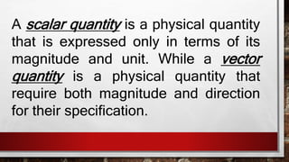 SCALAR QUANTITY
A scalar quantity is a physical quantity that
is expressed only in terms of its magnitude
and unit.
 