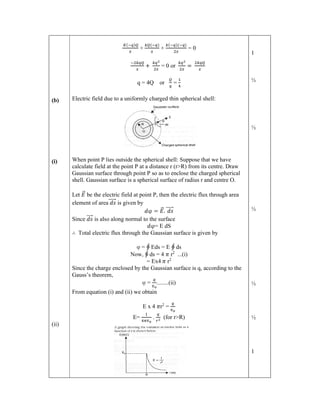 (b)
(i)
(ii)
( )
+
( )
+
( )( )
= 0
+ = 0 or =
q = 4Q or =
Electric field due to a uniformly charged thin spherical shell:
When point P lies outside the spherical shell: Suppose that we have
calculate field at the point P at a distance r (r>R) from its centre. Draw
Gaussian surface through point P so as to enclose the charged spherical
shell. Gaussian surface is a spherical surface of radius r and centre O.
Let 𝐸
⃗ be the electric field at point P, then the electric flux through area
element of area 𝑑𝑠
⃗ is given by
𝑑φ = 𝐸
⃗. 𝑑𝑠
⃗
Since 𝑑𝑠
⃗ is also along normal to the surface
𝑑φ= E dS
∴ Total electric flux through the Gaussian surface is given by
φ = ∮ Eds = E ∮ ds
Now, ∮ ds = 4 𝜋 r2
...(i)
= Ex4 𝜋 r2
Since the charge enclosed by the Gaussian surface is q, according to the
Gauss’s theorem,
φ =
∈
........(ii)
From equation (i) and (ii) we obtain
E x 4 𝜋r2
=
∈
E=
∈
. (for r>R)
1
½
½
½
½
½
1
 