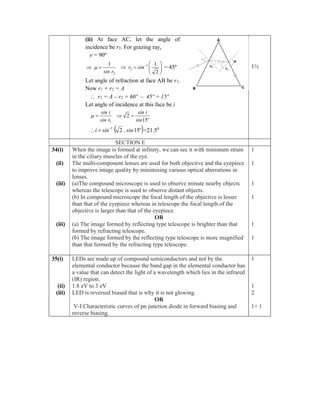 (ii) At face AC, let the angle of
incidence be r2. For grazing ray,
e = 90º
2
1
r
sin

  








 
2
1
1
2 sin
r = 45º
Let angle of refraction at face AB be r1.
Now r1 + r2 = A
 r1 = A – r2 = 60º – 45º = 15º
Let angle of incidence at this face be i
1
r
sin
i
sin


º
sin
i
sin
15
2 

 
º
sin
.
sin
i 15
2
1


 =21.50
1½
SECTION E
34(i)
(ii)
(iii)
(iii)
When the image is formed at infinity, we can see it with minimum strain
in the ciliary muscles of the eye.
The multi-component lenses are used for both objective and the eyepiece
to improve image quality by minimising various optical aberrations in
lenses.
(a)The compound microscope is used to observe minute nearby objects
whereas the telescope is used to observe distant objects.
(b) In compound microscope the focal length of the objective is lesser
than that of the eyepiece whereas in telescope the focal length of the
objective is larger than that of the eyepiece.
OR
(a) The image formed by reflecting type telescope is brighter than that
formed by refracting telescope.
(b) The image formed by the reflecting type telescope is more magnified
than that formed by the refracting type telescope.
1
1
1
1
1
1
35(i)
(ii)
(iii)
LEDs are made up of compound semiconductors and not by the
elemental conductor because the band gap in the elemental conductor has
a value that can detect the light of a wavelength which lies in the infrared
(IR) region.
1.8 eV to 3 eV
LED is reversed biased that is why it is not glowing.
OR
V-I Characteristic curves of pn junction diode in forward biasing and
reverse biasing.
1
1
2
1+ 1
 