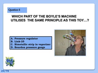 WHICH PART OF THE BOYLE’S MACHINE
UTILISES THE SAME PRINCIPLE AS THIS TOY…?
Question 6
A. Pressure regulator
B. Link-25
C. Bimetallic strip in vaporizer
D. Bourdon pressure gauge
29/78
 