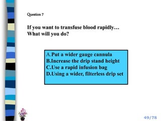 If you want to transfuse blood rapidly…
What will you do?
A.Put a wider gauge cannula
B.Increase the drip stand height
C.Use a rapid infusion bag
D.Using a wider, filterless drip set
Question 7
49/78
 