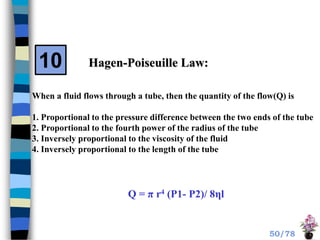 Hagen-Poiseuille Law:
When a fluid flows through a tube, then the quantity of the flow(Q) is
1. Proportional to the pressure difference between the two ends of the tube
2. Proportional to the fourth power of the radius of the tube
3. Inversely proportional to the viscosity of the fluid
4. Inversely proportional to the length of the tube
Q = π r4 (P1- P2)/ 8ηl
10
50/78
 
