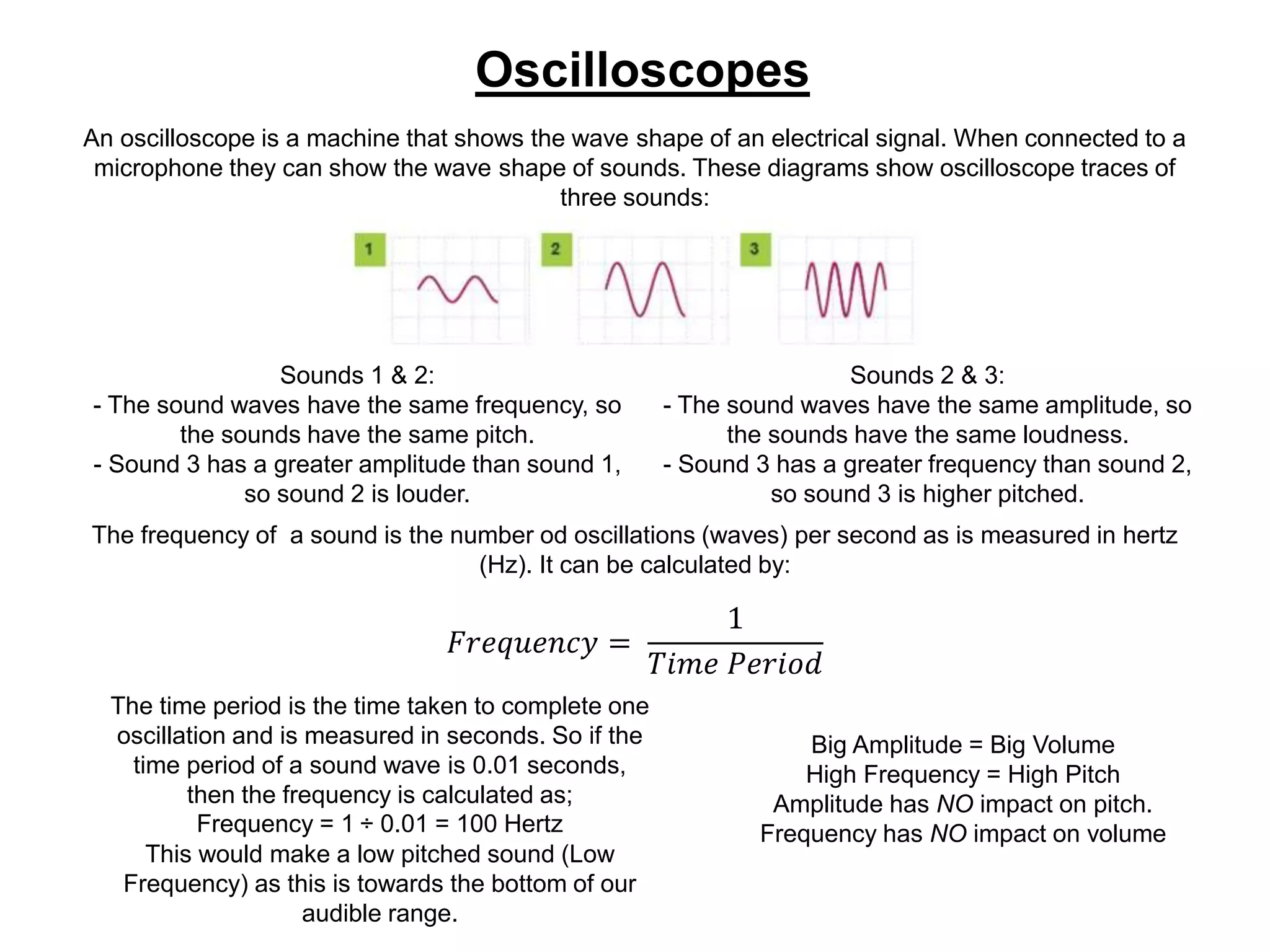 Oscilloscopes
An oscilloscope is a machine that shows the wave shape of an electrical signal. When connected to a
microphone they can show the wave shape of sounds. These diagrams show oscilloscope traces of
three sounds:
Sounds 1 & 2:
- The sound waves have the same frequency, so
the sounds have the same pitch.
- Sound 3 has a greater amplitude than sound 1,
so sound 2 is louder.
Sounds 2 & 3:
- The sound waves have the same amplitude, so
the sounds have the same loudness.
- Sound 3 has a greater frequency than sound 2,
so sound 3 is higher pitched.
The frequency of a sound is the number od oscillations (waves) per second as is measured in hertz
(Hz). It can be calculated by:
𝐹𝑟𝑒𝑞𝑢𝑒𝑛𝑐𝑦 =
1
𝑇𝑖𝑚𝑒 𝑃𝑒𝑟𝑖𝑜𝑑
The time period is the time taken to complete one
oscillation and is measured in seconds. So if the
time period of a sound wave is 0.01 seconds,
then the frequency is calculated as;
Frequency = 1 ÷ 0.01 = 100 Hertz
This would make a low pitched sound (Low
Frequency) as this is towards the bottom of our
audible range.
Big Amplitude = Big Volume
High Frequency = High Pitch
Amplitude has NO impact on pitch.
Frequency has NO impact on volume
 