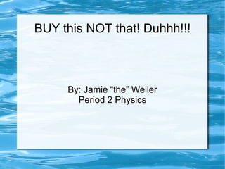 BUY this NOT that! Duhhh!!! By: Jamie “the” Weiler Period 2 Physics 