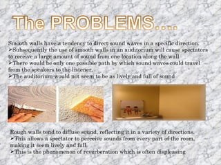Smooth walls have a tendency to direct sound waves in a specific direction. Subsequently the use of smooth walls in an auditorium will cause spectators to receive a large amount of sound from one location along the wall There would be only one possible path by which sound waves could travel from the speakers to the listener. The auditorium would not seem to be as lively and full of sound Rough walls tend to diffuse sound, reflecting it in a variety of directions.  This allows a spectator to perceive sounds from every part of the room, making it seem lively and full. This is the phenomenon of reverberation which is often displeasing 