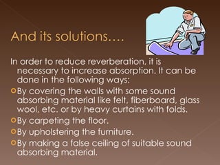 In order to reduce reverberation, it is necessary to increase absorption. It can be done in the following ways: By covering the walls with some sound absorbing material like felt, fiberboard, glass wool, etc. or by heavy curtains with folds. By carpeting the floor. By upholstering the furniture. By making a false ceiling of suitable sound absorbing material. 