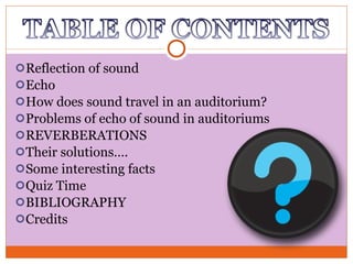 Reflection of sound Echo How does sound travel in an auditorium? Problems of echo of sound in auditoriums REVERBERATIONS Their solutions…. Some interesting facts Quiz Time BIBLIOGRAPHY Credits 