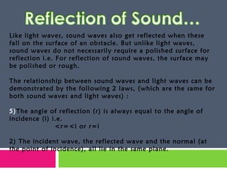 Like light waves, sound waves also get reflected when these fall on the surface of an obstacle. But unlike light waves, sound waves do not necessarily require a polished surface for reflection i.e. For reflection of sound waves, the surface may be polished or rough. The relationship between sound waves and light waves can be demonstrated by the following 2 laws, (which are the same for both sound waves and light waves) : The angle of reflection (r) is always equal to the angle of incidence (i) i.e. <r=<i or r=i 2) The incident wave, the reflected wave and the normal (at the point of incidence), all lie in the same plane.  