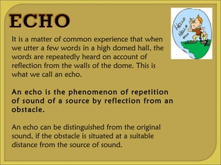 It is a matter of common experience that when we utter a few words in a high domed hall, the words are repeatedly heard on account of reflection from the walls of the dome. This is what we call an echo. An echo is the phenomenon of repetition of sound of a source by reflection from an obstacle. An echo can be distinguished from the original sound, if the obstacle is situated at a suitable distance from the source of sound.  